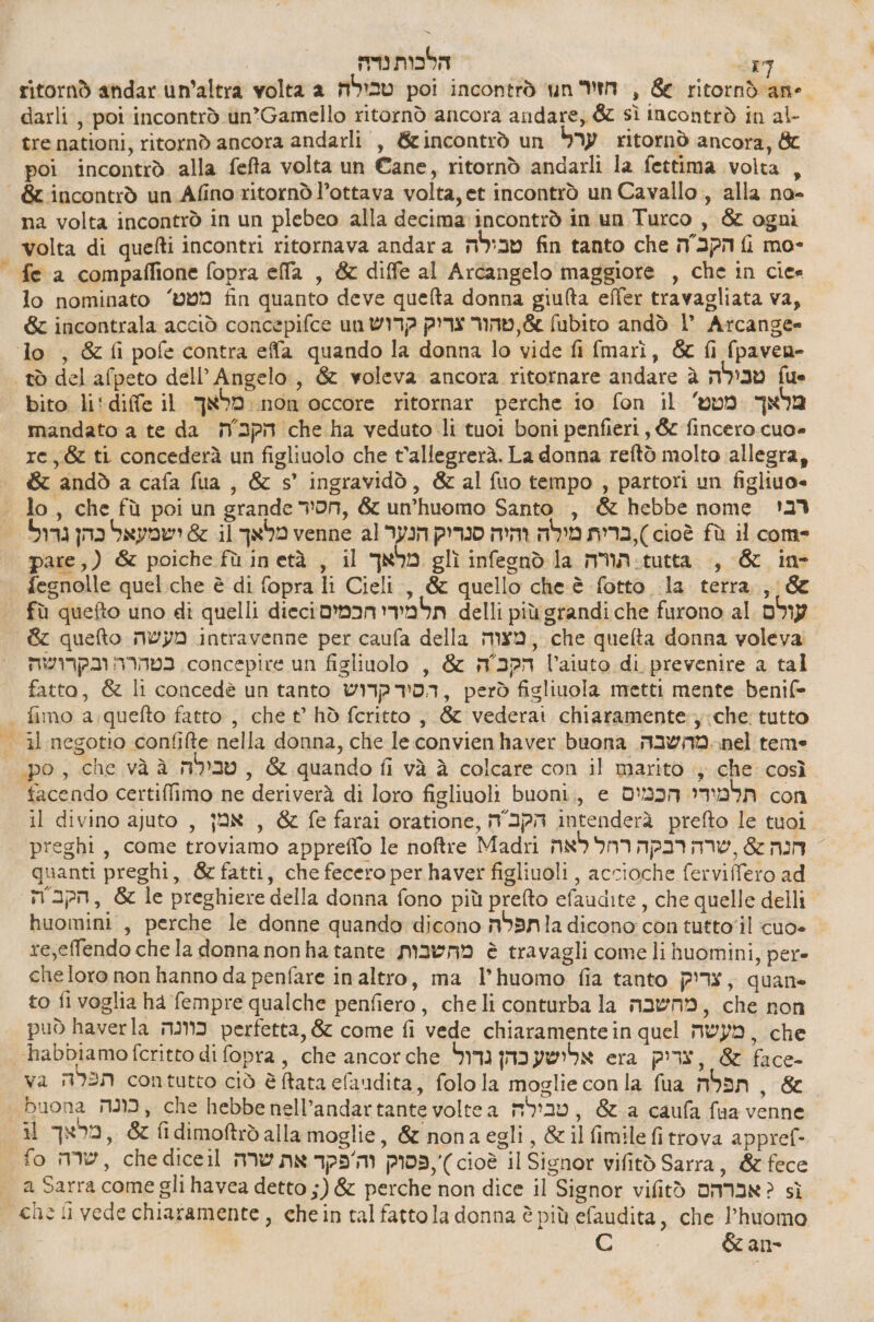 | הלבות נדה‎ 1] ritornò andar un'altra volta a טבילה‎ poi incontrò ‘un חז'ר‎ , 66 ritorndane darli , poi incontrò un*Gamello ritornò ancora andare, &amp; sì Incontrò in al- tre nationi, ritornò ancora andarli , &amp;incontrò un ערל‎ ritornò ancora, &amp; poi incontrò alla fefta volta un Cane, ritornò andarli la fettima volta , &amp;zincontrò un Afino ritornò l’ottava volta, et incontrò un Cavallo , alla no- na volta incontrò in un plebeo alla decima: incontrò in un Turco , &amp; ogni volta di quefti incontri ritornava andara טבילה‎ fin tanto che הקבה‎ fi mo- fe a compaflione fopra 62 , &amp; diffe al Arcangelo maggiore , che in 6 lo nominato ‘009 fin quanto deve quefta donna giulta effer travagliata va, 62 incontrala acciò concepifce un א טהור צריק קדוש‎ fubito andò l’ Arcange= lo , &amp; fi pofe contra effa quando la donna lo vide fi fmarì, &amp; fi fpaven- tò del afpeto dell’ Angelo, &amp; voleva ancora ritornare andare 8 טבילה‎ fue bito li'diffe il מלאך‎ non occore ritornar perche 10 fon il מלאך מטט'‎ mandato a te da הקכ ה‎ che ha veduto li tuoi boni penfieri, &amp; 106620 =0ט6‎ re, &amp; ti concederà un figliuolo che t'allegrerà. La donna reftò molto allegra, &amp; andò a cafa fua , &amp; 5' ingravidò, &amp; al fuo tempo , partori un figliuo- lo, che fù poi un grande von, &amp; un’huomo Santo , &amp; hebbe nome 123 ישמעאל כהן נדול‎ 65 il מלאך‎ venne al הנער‎ pro ברית מילה והיה‎ ,) 6108 fù il come pare ,( &amp; poiche fù inetà , il מלאך‎ glì infesnd la תורה‎ ₪04 , &amp; in- fegnolle quel.che è di fopra li Cieli, &amp; quello che è fotto 12 terra, &amp; | fù quefto uno di quelli diecioman תל מידי‎ delli più grandi che furono al עולם‎ 82 quefto מעשה‎ intravenne per caufa della מצוה‎ , che quelta donna voleva בטהרה ובקרושה‎ concepire un figliuolo , &amp; הקב ה‎ l'aiuto di prevenire a tal fatto, &amp; li concedè un tanto קדוש‎ 703, però figliuola metti mente benif- | fimo a.quefto fatto, che ₪ hò fcritto , 66 vederat chiaramente: che: tutto il negotio confifte nella donna, che leconvienhaver buona m2WN0.nel teme | po, che vàà טבילה‎ , &amp; quando fi và è colcare con il marito ; che così tacendo certiffimo ne deriverà di loro figliuoli buoni, 6 תלמודי הכמים‎ con il divino ajuto , אמן‎ , &amp; fe farai oratione, הקב ה‎ intenderà prefto le tuoi preghi, come troviamo appreffo le noftre Madri חנה 66 שרה רבקה רחל לאה‎ = quanti preghi, &amp; fatti, che fecero per haver figliuoli , accioche ferviffero ad mapa, &amp; le preghiere della donna fono più prefto efaudite, che quelle delli huomini , perche le donne quando dicono ג] תפלה‎ dicono con tutto'il cuo- re,effendo chela donna nonha tante מהשבות‎ è travagli comeli huomini, pér= che loro non hanno da penfare in altro, ma l’huomo fia tanto צריק‎ , quane to fi voglia ha fempre qualche penfiero, cheli conturba la מהשבה‎ , che non può haverla כוונה‎ perfetta, &amp; come fi vede chiaramente in quel מעשה‎ , che ‘habbiamo fcritto di fopra , che ancorche אלושע כהן נדול‎ era PI, &amp; face- va תפלה‎ contutto ciò è Rata elaadita , folola moglie conla fua תפלה‎ , &amp; | buona כונה‎ , che hebbe nell’andartante voltea טבילה‎ , &amp;.a caufa faa venne i מראך‎ , fi dimoftrò alla moglie, &amp; nonaegli, &amp; il fimile fi trova appref- fo שרה‎ , che diceil פסוק וה'פקד את שרה‎ ,') cioè il Signor vifitò Sarra, &amp; fece a Sarra come gli havea detto ;) &amp; perche non dice il Signor vifitò אברהם‎ ; sì che li vede chiaramente, chein tal fattola donna è più efaudita, che l’huomo &amp;an