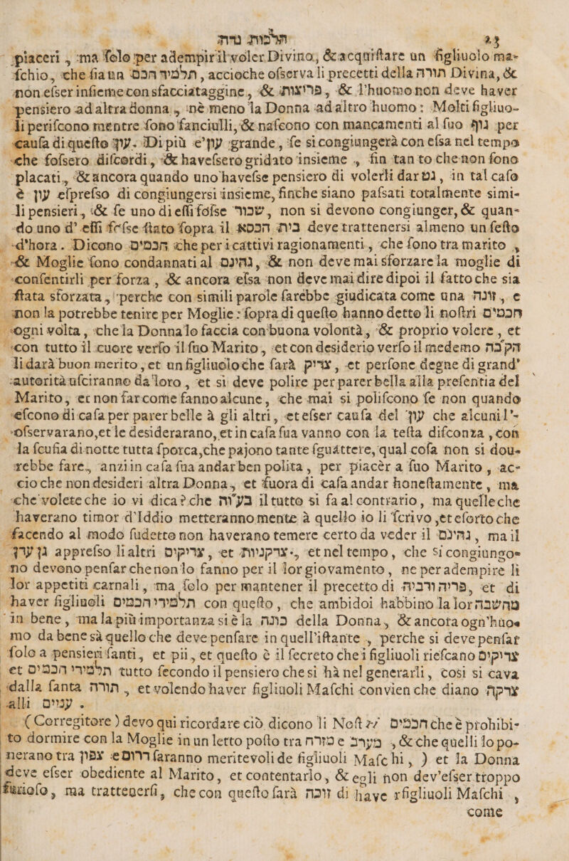 i è dg mm | ו ‘ piaceri , :ma Tolo per adempiritwoler Divino, &acquiftare un ‘figliuolo ma- fchio, che fiann תלמיח הכם: , accioche ofserva li precetti della min Divina, & : “pensiero ‘adaltra donna 5 inè meno la Donna ‘ad'altro ‘huomo 3 Molti figliuo- Ji perifcono mentre fono fanciulli, ge nafeono con mancamenti al נוף סגו per «caufa diquelto -עון: Dipiù e’py grande, ‘fe si congiungerà con efsa nel tempo «che folsero difcordi, «& havefsero gridato ‘insieme ., fin tanto chenon fono ‘placati., ancora quando uno havefse pensiero di volerli 68+ גט , in tal cafo è עון efprefso di congiungersi ‘insieme, finche siano pafsati totalmente simi- li pensieri, 66 fe unodieflifofse שכור , non si devono congiunger, & quan- «do uno d’.efli fefse fiato fopra il בית: הכסא devetrattenersi almeno unfefto | «d'hora. Dicono הכמיס. che pericattivi ragionamenti, «che fonotramarito , & Moglie fono condannati al 09m, & non deve mai 510128261 moglie di »confentirli per forza , 8 ancora elsa ‘non deve mai dire dipoi il fattoche sia | 1313 sforzata, ‘perche consimili parole farebbe giudicata come una MW, 6 non la potrebbe tenire per Moglie : fopra di quelto hanno detto li חכטים ןוסח “sogni volta, «chela Donnalo faccia con'buona volontà, ‘& proprio volere, et “con tutto il:cuore verfo 11 סט Marito, :etcondesiderio verfo il medemo הק בה > Udarà buon merito et unfigliuoloche farà צוריק , et perfone degne di grand* autorità ufciranno da'loro , ‘et 51 deve polire perparerbella alla prefentia del «Marito, ec non farcome fanno alcune, ‘che mai si polifcono fe non quando efcono di:cafa per parerbelle ב gli altri, etefser caufa del עון che 3160011 - ®fservarano,etle desiderarano, etincafafua vanno con la telta difconza , con = ג[ fcufia dinotte tutta fporca,che pajono tante (guattere, qual. cofa non si dou» rebbe fare, ‘anziin cafafna andarben polita, per piacèr a fuo Marito, «ac- cio che nondesideri altra Donna, ‘et fuora di cafa andar honeftamente, ma «che volete che io vi dica? che בעוה il tutto 51 fa al contratio, ma quelleche ‘haverano timor 418010 metteranno mente è quelio io li ferivo jeteforto che facendo al modo fudetre non haverano temere certo da veder il גהינם , mail FW גן apprefso lialtri צריקים , et צרקניות: >, etneltempo, che Si congiungo» no devono penfarchenonio fanno per il Jorgiovamento, ne peradempire lì lor appetiti carnali, ma felo per mantener il precetto di ,פריה ורביה. et di haver figlinoli תלמיריהכמים con quetto , che ambidoi habbino la מהשבה עס[ ‘in bene, malapiù importanza siè la כונה della Donna, & ancota ogn’huoe «mo dabene sà quello che deve penfare in quell’iftante , perche si deve penfat folo a pensieri fanti, et pii, et quefto è il fecreto chei figliuoli riefcano צרוקים et תלמירי הכמים tutto fecondo il pensiero chesi hà nel generarli, 0051 si cava ‘dalla fanta min, etvolendohaver figlinoli Mafchi convien che diano צרקה | ((Corregitore ( devo qui ricordare ciò dicono li Noft 27 חכמים che è probibi- to dormire con la Moglie inun letto pofto tra nd 6 מערב + &che quelli fo po- nerane tra צפון e DMIfaranno meritevolide figlivoli Mafchi, ) et Ja Donna deve efser ‘obediente al Marito, et contentarlo, & eoli non dev'efserttoppo Pipolo, ma tratteperli, checon quefto farà זוכה di have rfigliuoli Mafchi come è) Hi , א 4 #