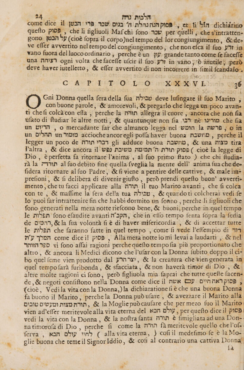 pia” 53 החלסות נה‎ nt a come dice 11 פסוק הנה נהלת ה' בנוס שכר פרי: הבטן‎ ceto ti סמו 164 הזל‎ quefto פסוק‎ , che li figliuoli Mafchi fono שכר‎ per quelli ; che s’intratten- gono על הבטן‎ (cioè fopra il corpo)neltempo del lorcongiungimento, &amp;:de= ve effer avvertito nel tempo del congiungimento;; che nonefca il ג זרע סג‎ vano fuora del luoco ordinario ; perche è un עון‎ grandetanto come. fe faceffe “una רציהה‎ ogni volta che faceffe ufcir il fuo:y% in vano j'ò ‘inutile5 ‘però deve haver iutelletto, &amp; effer avvertito di:non'incorrere in fimil fcandalo». i ; $i 11 10 ל ה סד‎ יא‎ 59 PI 10.0 9 Ro NV :הר‎ 6 Gni Donna quella fera della fua טבילה‎ deve lufingare il fio Marito 3 A con buone parole, ‘&amp; amorevoli, &amp; pregarlo che legga umpoco avanis. ti chefi colcàcon efla ,, perche la תגרה‎ allegra il'cuore ; «ancora che nof fia ufato di ftudiar 16 altre notti, &amp; quantunque-non fia .137 nè מורינו‎ che fia un הדיוטש‎ , o mercadante far che almanco legga nel הומש‎ la פרשה‎ join un תהלים‎ un עססת3 6 מזמור‎ 6611 poffahaver buona מחשבה‎ , perche il legger un poco de תורה‎ 137 gli adduce buona מחשבה‎ , &amp; una מצוה‎ tira. altra, &amp; dice ancora il פסוק תורת ה' תמימה משיבת נפש‎ ) cioè la legge di Dio , è perfetta fa ritornare l’anima; al fuo primo ftato ) che chi fiudia» rà la תוררה‎ al סט‎ debito fine quella-fveglia la mente dell’ anima fua che de» fidera ritornare alfuo Padre, &amp;fiviene a pentire delle cattive, &amp; maleim=. prefioni, &amp; fi delibera di divenir סו טנק‎ , però prendi quefto buon’ avverti». mento, che tu facci applicare alla תורה‎ il tuo Marito avanti, che fi colca con te, &amp; maflime la fera della tua טכילה‎ , &amp; quandoti colcherai vedi fe lo puoi farintrattenire fin che habbi dormito un fonno , perche li figlivoli che fono generati nella meza notte riefcono bene, &amp; buoni; perche in:queltempo 16 תפלות‎ fono efaudite avanti n°apn, chein effo tempo fenta fopra la fedia de ,ררמים‎ &amp; la fua volontà fi è di haver mifericordia:, &amp; di accettar tutte le תפלות‎ che faranno fatte in quel tempo , come fi vede l’effempio di Ma המרלך עת‎ come dice il פסוק‎ , Allameza notte io mi levai a laudarti ,, &amp; nel ספר הזוהר‎ vi fono affai ragioni perche quefto tempo fia più proportionato che altro, &amp; ancora li Medici dicono che l’ufarcon la Donna fubito doppo il ci- bo quel feme vien prodotto dal יצר הרק‎ , &amp; la creatura chevien generata in. quel tempo farà furibonda, &amp; sfacciata, &amp; non haverà timor di Dio , &amp;. altre molte ragioni ci fono, però figliuola mia faprai che tutte quefte facen= de, &amp; negoti confiftono nella Donna come dice il אשה‎ DIP DPIAANIPIDA , (cioè, Vedila vita conla Donna,)la dichiaratione fi è che una buona Donna fa buono il Marito, perchela Donna pudufare, &amp; avezzare il Marito alla תורה מצות ומעשיס טובים‎ , &amp; la Moglie può caufare che per mezo fuo il Manto; vien ad’effer meritevole alla vita eterna del עולם הכא‎ , per quefto dice il פסוק‎ | vedi la vita con la Donna, &amp; la noftra fanta תורה‎ è fimigliata ad una Don-. natimorofa di Dio, perche fi come la הורה‎ fà meritevole quello che l’of-. ferva , עולס הבא‎ sob ) alla vita eterna, } cofì il medefimo fe è la Mo- | glie buona che temeil SignorIddio, &amp; cofì al contrario una cattiva ua) à rat