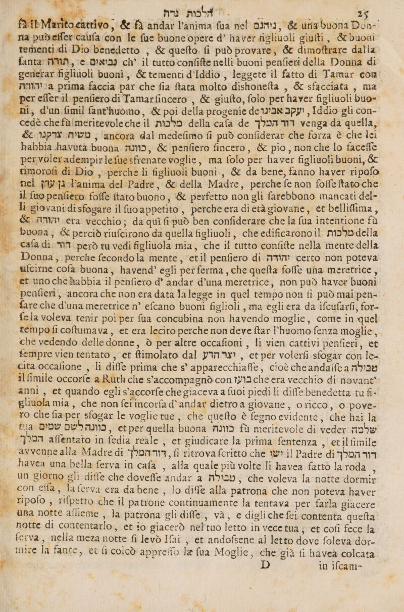 0 א כ‎ La | אלכות גרח‎ = în RS 35. ד‎ &amp; fà andar l’anima fua nel נוהנם‎ , 65 urig buona Don- * na pudeffericaufa ‘con le fue buone opere d° haver figliuoli giulti, &amp; buoni ternenti.di Dio benedetto , &amp; quefto. fi può provare, &amp; dimoftrare dalla fanta! נביאים 6 , תורה‎ ch’ il tutto confifte nelli buoni penfieri della Donna di | gemerar figliuoli buoni, &amp; tementi d'Iddio , leggete il fatto di Tamar 600 | ג יהוהה‎ prima faccia par che fia ftata molto dishonefta , &amp; sfacciata , ma | perefferil penfiero di Tamarfincero , &amp; giufto, folo per haver figliuoli buo-. | ,ות‎ d'un fimil fant'huomo, &amp; poi della progenie יעקב אבינו66‎ , Iddio gli con- cedè chefù!meritevoleche il מלכות‎ della cafa de דור המלך‎ venga da quella, 4% צרקנו‎ men , ‘ancora dal medefimo fi può confiderar che forza è che lei habbia_havuta buona 719, &amp; penfiero fincero, &amp; pio, nonche 0 6 pervoleradempirlefuesfrenate voglie, ma folo per haver figliuoli buoni, 67 timorofi di Dio , perche li figliuoli buoni, &amp; da bene, fanno haver ripofo , nel גן עהן‎ Panima del Padre, &amp; della Madre, perche fe non 00 86 |. 11 fuopenfièro 1006 ftato buono, &amp; perfetto non gli farebbono inancati del- li giovani di sfogare il סט‎ appetito, percheera dietà giovane, et belliflima, | &amp; יהורה‎ era vecchio ; da quì fipuò ben confiderare che la fua intentione fù . buona, &amp; perciò riufcirono da quella figliuoli, che edificarono il מלבות‎ 84 | -> 1 הור‎ = però tu vedi figliuola mia, che 11 tutto confifte nella mente della | Donna, perche fecondola mente, = 661] penfiero di והודה‎ certo non poteva ufcirne cofa buona, havend? egli per ferma, che quefta folle una meretrice, | et unochehabbia il penfiero d' andar d’una meretrice, non può haver buoni . penfieri, ancora che nonera data 1116896 in quel tempo non fi può mai pen= > fare che d’una meretrice n° efcano buoni figlioli , ma egliera da ifcufarfi, for- fela voleva tenîr poi per fua concubina non havendo moglie, come in quel tempoficoftumava, et era lecito perche non deve ftar Phuomo fenza moglie, che vedendo delle donne, è per altre occafioni , li vien cattivi penfieri, et | ftempreviententato, et ftimolato dal יצר הרע‎ , et per volerfi sfogar con le- | ita occafione , li diffe prima che 8' apparecchiafe, cioè che 3008/16 a מכילה‎ = ilfimile occorfe a Ruth che s'accompagnò con בועז‎ 0! era vecchio di novant = anni, et quando egli s’accorfe che giaceva a fuoi piedi li dife benedetta tu 6- | gliuola mia, che non feiincorfad'andar dietro a giovane, oricco, 0 pove- ro che fia per sfogar le voglie tue, che quefto è fegno evidente, che hai la = ₪14 כוונה לשם שמים‎ , etper quella buona כוונה‎ fù meritevole di veder noie | המלך‎ affentato in fedia reale , et giudicare la prima fentenza , etilfimile ‘avvenne alla Madre di דוד המלך‎ , ₪ ritrova fcritto che ישו‎ il Padre di דור המלך‎ havea una bella ferva in cafa , alla quale più volte li havea fatto la roda i | סט‎ giorno gli diffe che doveffe andar a טבילה‎ , che voleva la nette dormir | conelta, laferva cra dabene, lo diffe alla patrona che non poteva haver | ripolo ; rifpetro che il patrone continuamente la tentava per farla giacere | הט‎ notte alieme , la patrona gli difle., và, e digliche fei contenta quefta notte di contentarlo, et io giacerò neltuo letto in vece tua jet cofi fece la ferva, nella meza notte fi levò Ifai , et andofsene al letto dove foleva:dor- mire la fante, et li coicò apprefio le (ua Moglie, che giù fi haveà colcata pi D in ifcam- * SR,