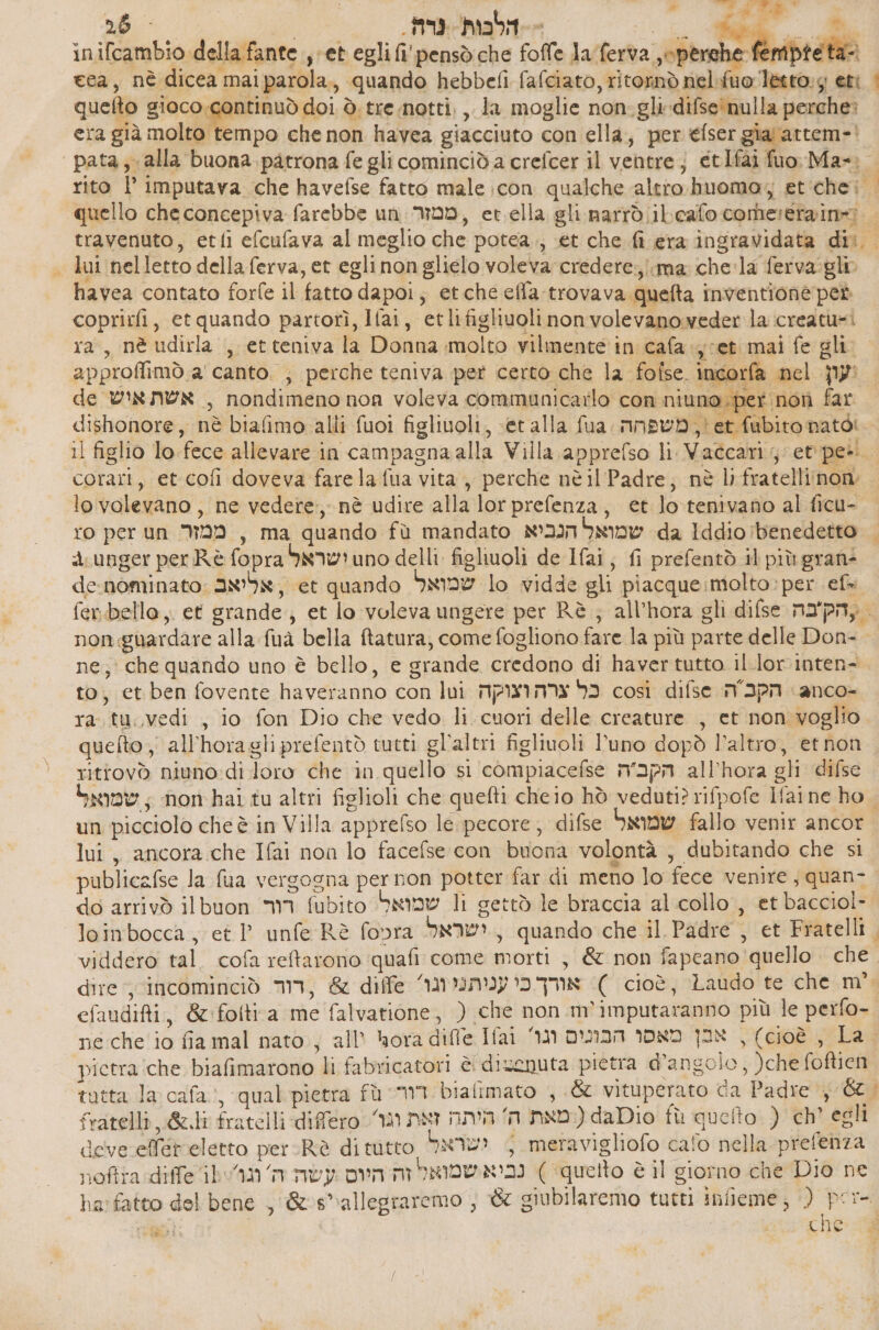 </ שו א ge‏ | | - E 26 - | . הלבות גרה‎ - nn © «GU inifcambio della fante , et egli fi' pensdiche folle laferta sche Pondbre fa cea, nè dicea maiparola., quando hebbefi fafciato, ritornò nel-ifuoletto:g 68 < quelto niecogge doi ₪ tre.notti, ,, la moglie non.glidifse‘nulla perche: era già molto tempo che non havea giacciuto con ella, per 60561 gia'attem-' pata, alla buona patrona fe gli cominciò a crefcer il ventre; etIfai סט‎ Ma= | rito l’ imputava che havefse fatto male icon qualche altro huomo, et'chei quello checoncepiva farebbe un: ממזר‎ , et.ella gli. narrò 116810 corherera ine travenuto, etfi efcufava al meglio che potea.., et che fi era ingravidata dis. > lui nelletto della ferva, et egli nonglielo voleva credere:.iima chela ferva:glio havea contato forfe il fatto dapoi; etche efla trovava quefta inventione pet coprirfi, etquando partorì, Ifai, etlifigliuolinonvolevanoweder la creatu=i ra, nè udirla , etteniva la Donna molto vilmente in cafa.jcet mai fe gli. approffimò.a' canto. ; perche teniva pet certo che la 10856 incorfa nel \עון‎ | 40 ל‎ de אשת איש‎ , nondimeno non voleva communicarlo con niuno .per nor far dishonore, nè biafimo alli fuoi 88110011 , «et alla fua. משפחה‎ ;' et fubito nato: | 11 figlio lo fece allevare in campagnaalla Villa apprefso li Vaccari; et 6 corari, 66 601 doveva farela fua vita, perche nè il Padre; nè lifratelliinon lovalevano , ne vedere, nè udire alla lor prefenza, et lotenivano al ficu- ro per un ממזר‎ , ma quando fù mandato שמואל הנכיא‎ da Iddio benedetto — 4 unger per Rè fopra ישראל‎ uno delli. ficluoli de Ifai, fi prefentò il più gran: denominato: 3899, et quando שמואל‎ lo vidde gli piacque:molto: per ef fer.bello,. et grande; et lo voleva ungere per Rè ; all’hora gli difse עהק'בה‎ | non guardare alla fuà bella ftatura, come fogliono fare la più parte delle Don- | ne; che quando uno è bello, e grande credono di haver tutto il.lor inten- to, et ben fovente haveranno con lui כל צרה וצוקה‎ così difse MPN anco- ra. tu. vedi , io fon Dio che vedo li cuori delle creature , et non voglio quefto , all'horagli prefentò tutti gl’altri figlivoli l'uno dopò l’altro, ethon , rittovò niuno:di loro che in quello si compiacefse הקבה‎ all’hora gli difse | שמואל‎ , non hai tu altri figlioli che quefti cheio hò veduti? rifpofe Ifaine ho. un picciolo che è in Villa apprefso le; pecore, difse שמואל‎ fallo venir ancor lui, ancora che Ifai non 10 facefse con buona volontà , dubitando che si publicafse la fua vergogna pernon potter far di meno lo fece venire, quan- do arrivò ilbuon רור‎ fubito שמואל.‎ li gettò le braccia al.collo , et bacciol-. loinbocca , et 1 unfe Rè fopra ישראל‎ , quando che il Padre , et Fratelli. viddero tal. cofa retarono quafi come morti , &amp; non fapeano quello. che. dire incominciò ,דוד‎ &amp; diffe אורך כי עניתני וגו‎ ( cioè, Laudo te che m° efaudifti, &amp;fofti(a me falvatione, ) che non m'imputaranno più le perfo- ne che io fia mal nato; all’ hora difle Ifai אבן מאסו הבונים וגו‎ , (cioè , La. pictra:che biafimarono li fabricatori è disenuta pietra d'angolo, )che foftien tutta la cafa:, qual pietra fù WI bialimato , .% vituperato da Padre 6% fratelli 66.11 fratelli differo וגו‎ nwt מאת ה' היתה‎ ( daDio fù quelto ) ch’ egli deve effereletto per: Rè di tutto ישראל‎ 5 meravigliofo cafo nella prefenza noftta diffe ban נביא שמואל זה היום עשה‎ (‘quelto è il giorno che Dio ne ha: fatto del bene , &amp;s*allegraremo , &amp; giubilaremo tutti infieme; ) È -
