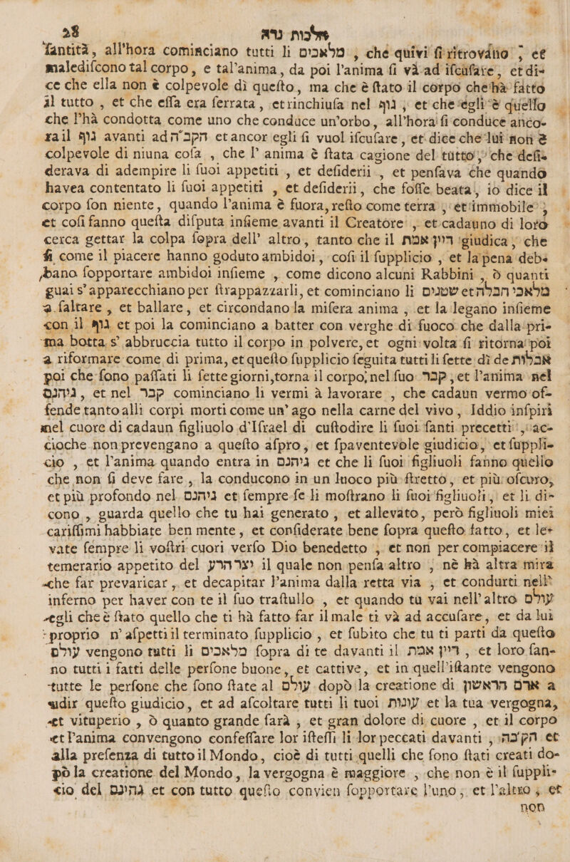 gi x % 0 e : לכות נרא‎ | | fantità, all'hora comirciano tutti li מלאבכים‎ , ché quivi 160400 ; ce maledifcono tal corpo, 6 tal’anima, da poi l’anima fi vi-ad ifcufare , et die ce che ella non è colpevole dì quefto, ma che è tato il corpo che'hàè fatto al tutto , et che effa era ferrata, setrinchiufa nel qui , egli “è quello = che l’hà condotta come uno che conduce un’orbo, 2113078 ₪ 6006006 anto: = xa il גוף‎ avanti 26 הקבה‎ etancoriegli fi vuol ifcufare , etidice 616 101 ‘moti ₪ colpevole di niuna 60/3 , che 17' anima > cagione del tutto che defi derava di adempire li fuoi appetiti., et defiderii., et penfava che quando havea contentato li וסט‎ appetiti , et defiderii, che foffe beata| iò dice il corpo fon niente, quando l’anima è fuora, reo come terra}: et'immobile?) et cofi fanno quefta difputa infieme avanti il Creatore: ; et.cadauno di loto cerca gettar la colpa fepra dell’ altro, tanto che 11 דוון אמת‎ ‘giudica ‘che fi come il piacere hanno goduto ambidoi, cofi il fupplicio , et lapena 4 bano fopportare ambidoi infieme ., come dicono alcuni Rabbini , 0 quanti guai s'apparecchiano per ftrappazzarli, et cominciano li שטנים‎ etmbansanbi @.faltare, et ballare, et circondano la mifera anima , et la legano infieme con_.il גוף‎ et poi la cominciano a batter con verghe di fuoco: che dalla‘pri- ‘ma. botta.s° abbruccia tutto il corpo in polvere, et ogni: volta fi ritorna‘poi a riformare come di prima, etquefto fupplicio feguita tutti li fette: dì de אבלות‎ poi che fono paffati li fette giorni,torna il קכר סט 61ת ,סקעסס‎ ; et l’anima nel ניהנם‎ , et nel קבר‎ cominciano li vermi ב‎ lavorare , che cadaun vermo‘of- fende tanto alli corpi morti come un’ ago nella carne del vivo, Iddio infpirì mel cuore di cadaun figliuolo d'Ifrael di cuftodire li fuoi fanti precetti, ac- cioche non prevengano a quefto afpro, et fpaventevole giudicio, et fuppli» cio , et l’anima quando entra in גיהכם‎ et che li fuoi figliuoli fanno quello 7 che non fi deve fare, la conducono in un luoco più-ftrettò , et più:ofcuro, et più profondo nel. גיהנם‎ et fempre-fe li moftrano li fuoifiglivoli, et li di» cono , guarda quello che tu hai generato , et allevato, però figlinoli 4 cariffimi habbiate ben mente, et confiderate bene fopra quefto tatto, et le+ vate fempre li voftri cuori verfo Dio benedetto ‘;. et non per 60114066 1 temerario appetito del יצרהרע‎ il quale non penfa altro ; nè kà altra mira «che far prevaricar, et decapitar l’anima dalla retta via ; et condurti nel? inferno per haver con te il fuo tratullo , et quando tu vai nell’ altro עולם‎ vegli che è ftato quello che ti hà fatto far il male ti và ad acculare, et da lui proprio n’ afpettiil terminato fupplicio, et fubito che tu ti parti 83 6 עולם.‎ vengono tutti li מלאכים‎ fopra di te davanti il ריין אמת‎ , et loro fan- no tuttii fatti delle perfone buone, et cattive, et in quell’iftante vengono. ‘tutte le perfone che fono ftate al עולם‎ dopòd la creatione di ארם הראשון‎ a sidir quefto giudicio, et ad afcoltare tutti li tuoi עונות‎ et la tua ‘vergogna, «£t vituperio , ò quanto grande farà ; et gran dolore di. cuore , et.il corpo «etPanima convengono confeffare lor iftefli li lor peccati davanti, הקכה:‎ et alla prefenza di tuttoil Mondo, cioè di tutti.quelli che fono ftati creati do- pò la creatione del Mondo, la vergogna è maggiore ; che non èil fuppli» cio del DINI et con tutto quefio convien fopportare l'uno; et l’altso ; et non
