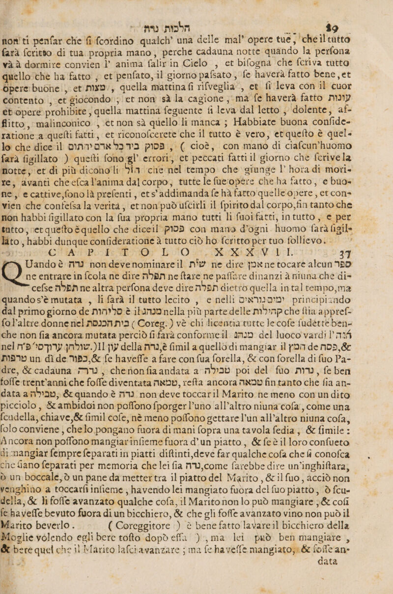 | % so) הלכות.‎ 97 וז הסה‎ penfar che fi (cordino qualch’ una delle mal” opere tue, , 0 farà fcritto di tua. propria mano, perche cadauna notte quando la perfona và ב‎ dormire convien l’ anima falir in Cielo , et bifogna che fcriva tutto quello ché ha fatto , et penfato, il giorno pafsato, fe haverà fatto bene,et pere buone, et מצות‎ > , quella mattinafi rifveglia., et fl leva con il cuor contento , et giocondo:; et non sà la cagione , ma fe haverà fatto עונות‎ et.opere prohibite , quella mattina feguente fi leva dal letto ; dolente, af- flitto, malinconico , ct non sà quello li manca ; Habbiate buona confide- ratione a quefti fatti, et riconofcerete che il tutto è vero, etquefto è quel» lo che dice il פסוק בידכָּל ארם יהתוס‎ , ( cioè, con mano di ciafcun’huomo farà figillato ) quetti fono:gl’ errori, et peccati fatti il giorno che ferivela notte, et di più 016000: ia ‘chie nel tempo che giunge l’ hora di mori» re, avanti cheefcal’anima dalcorpo, tutte 16 fue:opére che ha fatto, e buo= ne, ecattive,fono là prefenti, ets'addimanda fe hà fatto quelle opere, et cone vien che confefsa la verità, etnonpudufcirli il fpirito dal corpo,fin tanto che non habbi figillato con la fua propria mano tutti li fuoifatti, intutto , e per tutto, vet quetto è quello che diceil פסוק‎ con mano d'ogni huomo farà ligil. lato, habbi dunque confideratione è tutto ciò ho fcritto per tuo follievo. - הכוה כו‎ 0-5 07 LAO 25,050 00 11. 37 Y Uando è נרה‎ non deve nominare il שית‎ ne dire אמן‎ ne tocare alcun 950 D) entrare in fcola ne dire תפלה‎ ne ftare ne paffare dinanzi à niuna che di- cefse תפלה‎ ne altra perfona deve dire תפלה‎ 0 quella intaltempo,ma quandos’è mutata , li farà il tutto lecito , e nelli ימיםנוראים‎ principiando dal primo giorno de סליהות‎ è ibamamnella più parte delle קהילות‎ che tia appref- fol’altre donne nel בית הכנסת‎ ) Coreg.) vè chi licentia tutte 16 cofe fudette ben- che non fia ancora mutata perciò fi farà conforme.il. מנהג‎ del luoco vardi 1 124 nel עון 11(.שולחן ערוךסי פח‎ della 6,נרה‎ fimil a quello di mangiar il המץ‎ de א פסה‎ טרפות‎ un dì de כפור‎ &amp; fe haveffe a fare con fua forella, &amp; con forella di fuo Pa- dre, &amp; cadauna = , 616 מסת‎ 3 andata a טבילה‎ poi del סט‎ mv, fe ben foffe.trent'anniche folfe diventata טמאה‎ , 2603 ancora טמאה‎ fintanto che fia an- data a ,טבילה‎ &amp; quando è נדה‎ non deve toccaril Marito he meno con undito picciolo , &amp; ambidoi non poffono fporgerl’uno all’altro niuna'cofa, come una fcudella, chiave, &amp; fimil cofe, nè meno poffono gettare l’un all’altro niuna cofa, folo conviene, chelo pongano fuora di mani fopra una tavola fedia, &amp; fimile : Ancora non poffono mangiarinfieme fuora d’un piatto, &amp;feèilloro confueto di.mangiar femprefeparatiin piatti diftinti,deve far qualche cofa che fi conofca che liano feparati per memoria che lei fia mV, come farebbe dire un’inghiftara, ₪ un boccale, ò un pane da mettertra il piatto del Marito, &amp;ilfuo, acciò non | venghino a toccarfi infieme , havendo lei mangiato fuòra del fuo piatto, 0 fcu- della, &amp; lifoffe avanzato qualche cofa, il Marito non lo può mangiare ל‎ fe. haveffe bevuto fuora di un bicchiero, &amp; che gli foffe avanzato vino non טק‎ Marito beverlo . ( Coreggitore ) è bene fatto lavareil bicchiero della Moglie volendo egli bere tofto dopdeffa ), ma lei può ben mangiare , St bere quel che il Marito lafciavanzare ; ma fe haveffe mangiato: &amp; fofcan-