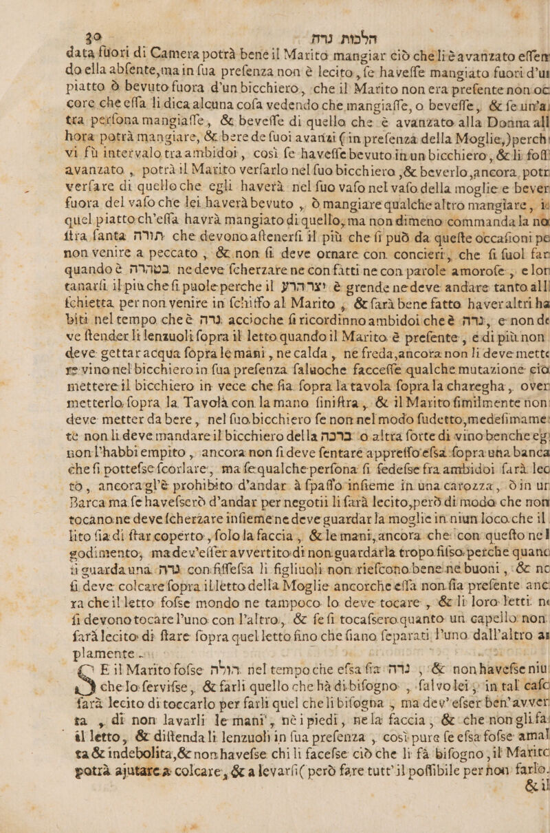 ga mu הלכות.‎ datafutori di Camera potrà bene il Marito mangiar ciò cheliè avanzato ellem doella abfente,main fua prefenza non è lecito, fe havelfe mangiato fuori d’u piatto è bevuto fuora d’unbicchiero, :che il Marito non era prefentenònioî core che 618 li dica alcuna cofa vedendo che mangiaffe, o bevefle,, &amp; fe una. tra perfona mangiaffe, &amp; beveffe di quello che è avanzato alla Donna all hora potrà mangiare, &amp;.bere de fuoi avarizi fin prefenzà della Moglie;)perch: vi fù intervalotraambidor, così fe haveffebevutoinunbicchiero, &amp;li fofi avanzato ,, potrà il Marito verfarlo nelfuo bicchiera ;&amp; beverlo,ancora, potr verfare di quelloche egli haverà nelfuo vafo nel vafo della moglieve bever fuora del vafo che lei haverà bevuto ,. ל‎ mangiare qualchealtro mangiare, it quel piatto ch’elfla havrà mangiato diquello;ma nondimeno :commandala na 1178 fanta תורה‎ che devonoaftenerfi il più che fi può da quefte occafioni pe non venire a peccato , &amp;t.non fi deve ornare con. concierij che fi fuol fan quando è בטהרה‎ nedeve fcherzare ne confàtti ne con parole amorofe:,;, e lon tanarfi ilpiachefi puoleperche il יצר הרע‎ è grende ne deve andare tanto alli ichietta per non venire in fcinitfo al Marito ;, &amp;farà bene fatto haveraltri ha bità neltempo che è גרה‎ accioche fi ricordinno ambidoi che è 113, enon de ve ftender lt lenzuoli fopra il letto quando 11 Marito è prefente, 661 più non deve: gettaracqua fopralemani, ne calda, ne freda,ancotanon li deve mette re-vinanel'bicchieroin fua prefenza faluoche facceffe qualche mutazione cia mettereil bicchiero in vece che fia fopra latavola foprala charegha,. over metterlo. fopra la Tavolà con lamano finiftra, &amp; il Marito fimilmente non: deve metter da bere, nelfuobicchiero fe non nel modo fudetto,medefimame: te nonli deve mandare il'bicchiero della ברכה‎ (0 altra forte di vinobencheeg nonl’habbiempito ,. ancora non fideve fentare apprefforefsa:fopranna banca che fi pottefse:fcorlare:, mafequalcheperfona fi fedefse fra ambidoi farà leg to, ancoragl’è prohibito d’andar à fpafforinfieme in una carozza, din ur Barca ma.fe havefserò d’andar per negotii lifarà lecito,però di moda che non tocanone devefcherzare infieme:ne deve guardarla moglie in. niunloco:che il. lito fia di ftar coperto, folola faccia, &amp;lemani,ancora che: con.quefto nel godimento; madev’elferavvertito:di nonguardarla tropofifsopetche quano ii guarda גרה בח‎ con:fiffefsa li figliuoli non.riefcono:bene:ne buoni 66 nc fi deve colcarefopra ilLletto della Moglie ancorche effa חסם‎ 18 prefente anc: racheilletto fofse mondo ne tampoco lo deve 106416 , 66 12 lora Fettt ne fi devono tocarel’uno con l’altro, &amp; fefi tocafsero quanto un. capello: non farilecito: dî ftare fopra quelletto fino che fiano feparati Puno dall’altro ai plamente.si IIS Mik 130 Pala DE | E il Marito fofse הולה‎ neltempoche efsafia נדה‎ &amp; nonhavefse ni IS chelo:fervifse,, &amp; farli quello che hà dibifogno , falvoleiy vin tal cafe farà lecito ditoecarlo per farli quel cheli bifogna ; ma devefser ben’avver ta , di non lavarli lemani', nèipiedi, mela faccia, &amp; che מסת‎ 4 il letto, &amp; diftendali lenzuoli in fua prefenza , così pure fe efsa fofse amal ta &amp; indebolita, &amp; nonhavefse chi li facefse ciò che li fà bifogno il Marito potrà ajutarca: colcare, &amp; a levarfi( però fare tutt'ilpoffibile perhon 1 | al