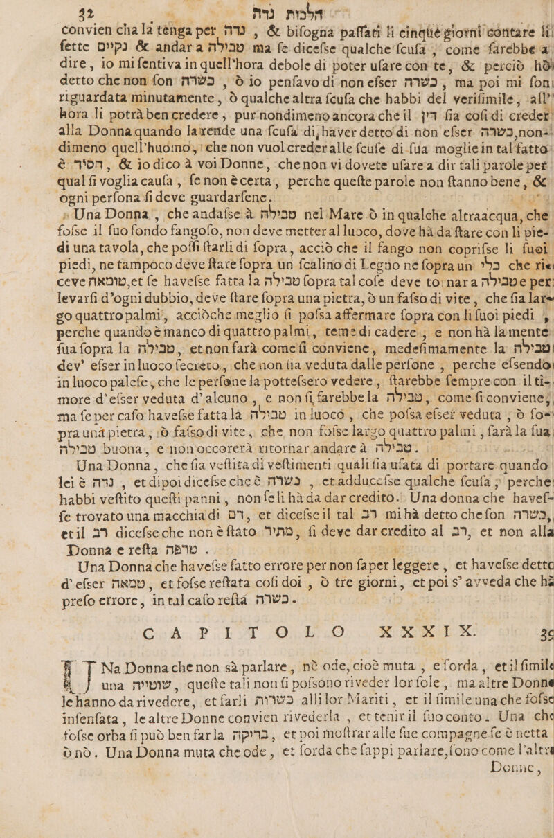 32 at > הלבות נרת : dA convien cha la tenga per נדה , & bifogna paffati li cinqliè giorni contare lil fette נקיים & andar a טבילה ma fe dicefse qualche fcufa ;' come farebbe a dire, io mifentiva in quell’hora debole di poter ufare con te, & perciò hdi detto che non fon כשרה , dio penfavodi-non efser כשרה , ma poi mi foni riguardata minutamente, è qualche altra fcufa che habbi del verifimile, all’ hora li potràbencredere, purnondimeno ancora che il. 1 fia cofi di creder' alla Donna quando la rende una fcufa di; haver 66000 41 non efser כשרה non. dimeno quell’huomo,:chenon vuolcrederalle fcufe di fua moglieintalfatto» è non, & iodico à voiDonne, chenon vi dovete ufare a dir tali parole pet. qual fivoglia caufa, fenonè certa, perche quefte parole non ftanno bene, & ogni perfona fi deve guardarfene. = | | 2 » Una Donna’, che andafse טבילה ג nel Mare ò in qualche altraacqua, che. fofse il fuo fondo fangofo, non deve metteralluoco, dove hà da ftare con li pie-. di una tavola, che poli ftarli di fopra, acciò che il fango non coprifse 1 1 | piedi, netampoco deve Rare fopra un fcalino di Legno ne fopraun כלי che rie ceve 65,טומאה fe havelse fatta la טבילה fopra tal cofe deve to: nara טבילה 6 per: levarfi d’ogni dubbio, deve ftare fopra una pietra, d un fafso di vite, che fia lare go quattro palmi, acciòche meglio fi pofsa affermare fopra con li fuoi piedi |, perche quando è manco di quattro palmi, temedi 630676 , e nonhà lamente fua fopra la טבילה , etnon farà cometì conviene, medefimamente la וטבילה dev’ efser inluoco fecréto., che non fia veduta dalle perfone ,, perche efsendo, inluoco palefe; che le perfene la pottelsero vedere, tarebbe femprecon ilti- more:d’efser veduta d’alcuno , e non fi farebbe la מבילה , come ficonviene;, ma fe per cafo havefse fatta la חג טבילה. 18000 , che pofsa 6050 veduta ; è fo=: prauna pietra; 0 fafsodi vite, che non fofselarzo quattro palmi , faràla fua, טבילה buona, 6 monoccorerà ritorharandareà .שבילה 8 Una Donna, chefia veftita di veftimenti qualifia 0/462 di portare quando lei è נרה , etdipoidicefsecheè כשרה , eradducefse qualche fcufa } perche: habbi veftito quefti panni, nonfeli hà da dar credito... Una donna che havef= fe trovato una macchia di ברס et dicefsc il tal רב mihà detto chefon nmvw3, etil רב dicefseche nonèftato NI, fi deve dareredito al 29, et non alla Donna 6 refta טרפה . | Di Una Donna che havefse fatto errore per non faper leggere, et havefse detto d’efser טמאה , etfofsereftata cofi doi , è tre giorni, etpois’avveda che ha prefo errore, intalcaforefta כשרה - SR | Cri. PET 0.0 RR 26 Na Donnache non sà parlare, nè ode, cioè muta , eforda, etilfimila 8 una שוטייה , quette tali non ₪ pofsono riveder lor fole, ma altre Donne lehanno darivedere, etfarli כשרות allilor Mariti, et il fimile una che fofse infenfata, lealtre Donne convien rivederla , etteniril fuo conto. Una che fofse orba fi può ben farla בריקה , et poi moftraralle fue compagne fe è netta ₪ nò. Una Donna muta 616 006 et forda che fappi parlare, fono come altra Donne,