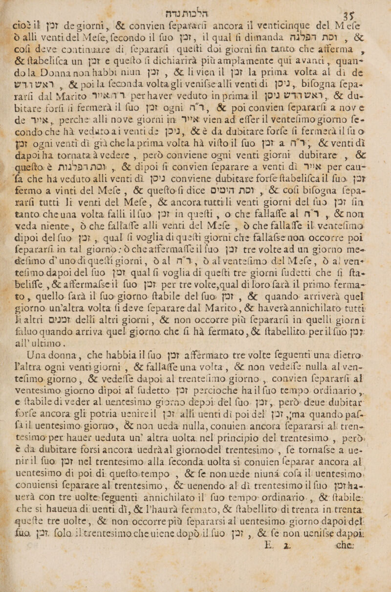 הלכות נדה = . יי % dola Donna non habbi niun זמן‎ , &amp; livien il זכן‎ la prima volta al dì de ראש הדש‎ &amp; poila feconda volta gli venifsealli venti di 0°, bifogna fepa- bitare forfi li fermerà 11 fuo זמן‎ ogni MI, &amp; poiconvien fepararfi a nov 6 de N, perche alli nove giorni in: N vien ad effer il ventefimogiorno fe- condo che hà veduto aiventi de ניכן‎ , &amp;è da dubitare forfe fi fermerà il fu o: זמן‎ ogni venti dì già chela prima volta hà vifto il fuo זמן‎ a MI, &amp; venti dì quefto è וסת הפרגות‎ , &amp; dipoi ₪ convien feparare a venti dì N per cau- rarfi tutti li venti del Mefe, &amp; ancora tutteli venti giorni del tuo זכן‎ fin tanto cheuna volta falli il (uo. ןכז‎ in quei, o che fallafe al ר ה‎ , &amp; non veda niente, ò che fallalfe alli venti del Mefe ,, ò che fallafe il veatefima io DoS fepararfi in tal 0 òcheatfermafeilfuo 97 tre volte 48 הט‎ giorno mee “eefimo d'unodiqueîti giorni, dal m3, dalventelimo del Mefe, ò al vene tefimo dapoi del fuo זמן‎ qual fi voglia di quefti tre giorni fudetti che fi fta= beliffe , &amp; 3067125611 fuo זמן‎ per tre volte, qual diloro.farà il primo ferma- to, quello farà il fuo giorno: ftabile del fuo: זמן‎ , 66 quando arriverà quel giorno. un’altra volta fi deve feparare dal Marito, &amp; haveràannichilato tutti ו1‎ altri זמנים‎ delli altri giorni, &amp; non occorre più fepararfi in quelli giorni faluo quando arriva quel giorno che fi hà fermato, &amp; ftabellito: per ilfuo jr: ail’ ultimo. / | Una donna, che habbia il fuo זמן‎ affermato tre volte feguenti una dietro. Paltra ogni ventigiorni, &amp; fallaffe una volta, &amp; non 60615 nulla. alven- tefimo: giorno , &amp; vedelfe dapoi al trentelimo giorno:,. convien fepararfi al ventesimo: giorno dipoi al 046060 ןכז‎ percioche ha ilfuo tempo ordinario, e ftabile di veder al uentesimo giorno depoi: del fuo. j27;. però: deue dubitar: forfe ancora: ₪11 potria uenireil זכן‎ alli uenti dì poi del {3T.,ima quando paf-+ fi il uentesimo. giorno, &amp; non ueda nulla, conuien: ancora fepararsi ali tren» tesimo' per hauer ueduta un? altra uolta. nel principio del trentesimo.,, però: è da dubitare forsi ancora uedràal giornodel' trentesimo:, fe tornafse a 06- = niril זמן :סט‎ nel trentesimo alla feconda uolta 51 conuien feparar ancora. al uentesimo di poi di: quefto:tempo , &amp; fe nonuede niuné cofa 11 uentesimo, conuiensi feparare al trentesimo:,. 66 uenendo: al dì trentesimo il fuo. {orlz=. uerà con tre uolte:feguenti annichilato:il' fuo tempo» ordinario. ,. &amp;: abile: che si haueuadi uenti dì, &amp; l’haurà fermato, &amp; Mabellito:di trenta in.trenta. 7 che:
