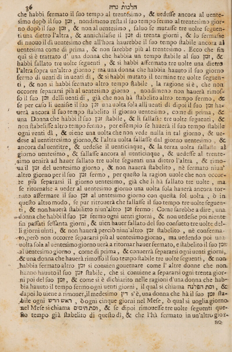 \ x 26 הלכות נרה‎ DA che habbi fermato il fuo tempo al trentésimo, &amp; uedeffe ancora al uente- | simo dopò ilfuo זמן‎ , nondimeno refta il fuo tempo fermo altrentesimo giore = no dopòd il זמן טג‎ , &amp; nonaluentesimo , faluo fe mutaffe tre nolre feguen= tiuna dietro l’altra, &amp; annichilafse 11 זכמן‎ di trenta giorni, &amp; lo fermafse | di nuouo il dì uentesimo che all’hora haurebbe il fuo tempo ftabile ancora al wentesima come di prima, &amp; non farebbe più al trentesimo . Ecco che: fin quì si è trattato d’ una donna che habbia un tempo ftabile al fuo זמן‎ , &amp; habbi fallato tre uolte feguenti , &amp; si habbi affermato tre uolte una dietro l’altra fopra un'altro giorno ; ma una donna che habbia hauuto il fuo giorno. fermo di uenti dì inuenti dì, &amp; 51 03001 mutato il termine tre volte feguen=- ti 4 66 non si habbi fermato altro tempo 030116 , la ragione siè, che non occorre fepararsi più aluentesimo giorno , nondimeno non hauerà rimof- fo il זמן סג‎ delliuentidi, già che non hà ftabelito altro tempo fermo ;i fe per cafo li uenifse il luo זכן‎ unauolta fola alliuenti dì dipoiil fuo jar hae. uerà ancora il fuo tempo ftabelito il giorno uentesimo, come di prima, &amp; una Donnache habbiilfuo זכן‎ ftabile, &amp; Ii fallafs=: tre uolte feguenti, &amp; = non ftabeliffe altro tempo fermo, pereifempio fe hauerà il fuo tempo ftabile ogni venti dì, &amp; viene una uolta che non vede nulla in tal giorno, &amp; ue- | dese al uentitresimo giorno,&amp; l’altra uolta fallaffe dal giorno uentesimo , &amp; » ancora daluentitre, &amp; uedefse il uenticinque, \&amp; la terza uolta fallafie al giorno uentesimo , &amp; fallaffe ancora al uenticinque, &amp; uedeffe al trente- «simo uenirà ad hauer fallato tre uolte feguenti una dietro l’altra ,, &amp; rimo- ua il זמן‎ del uentesimo giorno, &amp; non hauerà Rabelito , nè fermato niua® | «altro giorno perilfuo זמן‎ fermo , perquefto la ragion uuoleche non occore . ‘te più fepararsi 11 giorno uentesimo, già che li hà fallato tre uolte, ma. fe ritornafse a ueder al uentesimo giorno una uolta fola hauerà ancora tor- «nato affermare il fuo זמן‎ al uentesimo giorno con quefta fol uolta , è in. +. quefto altro modo, fe pur ritrouerà che 14118116 il fuo tempo. treuolte feguen» «ti, &amp; nonhauerà ftabilitto niun’altro זמן‎ fermo: Come farebbe a dire, una. ««donna che habbiilfuo זמן‎ fermo ogni uenti giorni, &amp; nonuedefse poi niente” fin paffati feflanta giorni, &amp; uien hauer fallato del {uo confueto treuolte del-. ligiorniuinti, &amp; nonhauerà perciò niun’altro זמן‎ ftabelito. ,, nè conferma. «sto, però non occorre fepararsi più al uentesimo giorno, ma uedendo poi una “volta fola al ventesimo giorno uerà a ritornarhauer fermato, e ftabelito.il fuo jr -aluentesimo giorno , comedi prima, &amp; conuerrà fepararsi osniuenti giorni,, «8 una donna che hauerà rimoffo il fuotempoftabile tre uoltefeguenti, &amp; nom » abbia fermato altro זכן‎ si conuien gouernare come ] altre donne che סם‎ | - hannohauutoilfuo זמן‎ ftabile, che si conuiene a fepararsi ogni-trenta gior= ni poi delfuo זמן‎ , &amp; come si è dichiarito nelle ragioni d'una donna che hab= bia kauuto il tempo fermo ogni uenti giorni, il qual si chiama וסת הפלנה‎ , &amp; «dapoilouienearimoner,il medesimo דין‎ s'è, una donna che hàilfuo זמן‎ 04 Abile ogni ראש הדש‎ , dogni cinque giorni nel Mefe, è qualsi uoglia giorno» mel Mefe sichiama וסת הימים‎ , &amp; fe dipoi rimoueffe tre uolte feguenti que-- fto tempo. già ftabelito di quefto dì, &amp; che l'hà fermato in un'altro gior= A | | no: 4