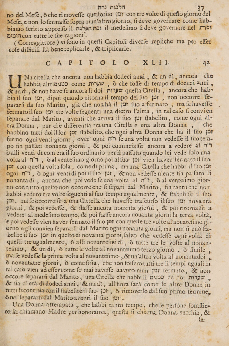 d % הלבות נדה‎ ‘no del 606 , dche rimoveffe queftofuo זמן‎ con tre volte di quefto giorno del - Mefe, e non lo fermaffe fopra niun’altro giorno, fi deve governare come hab- | biamo [critto appreflo il וסת הפלגה‎ il medefimo fi deve governare nel MII > הימים‎ con tutte le fue ragioni”. 0% לקי יְ‎ ) Correggittore ( vifono in quefti Capitoli diverfe repliche ma per effer | cofe difficili ftà bene replicarle , &amp; triplicarle. GRA PSI Po ODO IMI 42 = ד‎ Nacitella che ancora non habbia dodeci anni , &amp; un dì, ancora 8 { d habbia altrio?m0 come שערות‎ , è che foffe di tempodi dodeci anni, &amp;undi,&amp; nonhavefle ancorali doi שערות‎ quefta Citella , ancora che hab- > biail fuo ,זמן‎ dipoi quando ritorna il tempo del fuo זמן‎ , non occorre. fe- | pararfi da fuo Marito, già che nonhà il זמן‎ fuo affermato , ma fe havelfe fermatoilfuo זמן‎ tre volte feguenti una dietro l’altra , in talcafo fi convien | feparare dal Marito, avanti che arriva il זמן סג‎ ftabelito, come ogni al- וז‎ Donna , pur 616 differentia tra una Citella e una altra Donna , che | habbino tutti doi illor {or ftabelito, che ogni altra Donna che hà il fuo זמן‎ - fermo ogniventi giorni , over’ ogni ר'ה‎ feuna voltà non 606/16 il {uo tera- po fin paffati nonanta giorri , &amp; poi cominciafe ancora a vedere al ר'ה‎ valli venti dì comerailfuo ordinario peril paffato quando lei vede [olo una. | voltaal m°'1, dal ventefimo giorno poi alfuo ןכז‎ vien raver fermato il fua | con queta volta fola, cone di prima, mauna Citella che habbi il fuo זמן‎ | ogni N°), ₪ ogni ventidì por il fuo זכן‎ , &amp; non 566116 niente fin pa ato lt | nonantadì, ancora che poi vedelfe una volta al ד‎ , dal ventellaro gior | no contutto quefto non occorreche fi fepari dai Marito, fin tanto che non habbi veduto tre volte fesuenti al fuo tempo ugualmente, &amp; ftabelife il fuo. jar, mafeoccorrefle a una Cittella che haveTe trafcorfo Itfuo זמן‎ novanta giorni, &amp; poi vedefie, &amp; ftafe ancora nouanta giorni ,. &amp; poi ritornaffe 2 vedere al medefimo tempo, &amp; poi ftaffe ancora nouanta giorni la. terza, voltà, ‘e poi vedeffe vien haver fermato il fuo זפן‎ con quette tre volte al'nouatefimo gi- orno egli convien fepararfi dal Marito ognî nonanta giorni, ma non fi può fta- belire il זמן סט)‎ in quetodi novanta giorni, falvo che 60666 ogni volta di quetti treugualmente, è alli nouantefmi dì, ò tutte tre le volte al nonan- telimo, &amp; undì, è tuttele volte al'novantefimoterzo giorno , d fimile , ma fe vedeffe la prima volta al novantefimo:,,&amp; un'altra volta al nonantadoi ,, 5 novantatre giorni, ₪ comefifia, che non tofferotuttitreli tempi ugualiin tal cafo vien adieffercome fe mai havelfe havuto-niun זכ‎ fermato, &amp; non | eccore feparar dal Marito, una Citella che habbili סמנום‎ de doi שערות‎ , &amp; fia d’età didodeci anni, &amp;undì, all’hora farà come 16 altre Donne in | tuttiltcontifia.conil tabelireiffuo. זמן‎ ,, ₪ rimoverlo dal fuo primo termine, = ©nel fepararfi dal Maritoravanti il זמן סט‎ . i «| Una Donna attempata , che habbi tanto tempo, chele perfone foraffiee. rela chiamano Madre perhonoranza, quefta fi chiama Donna. vecchia, 8 A)
