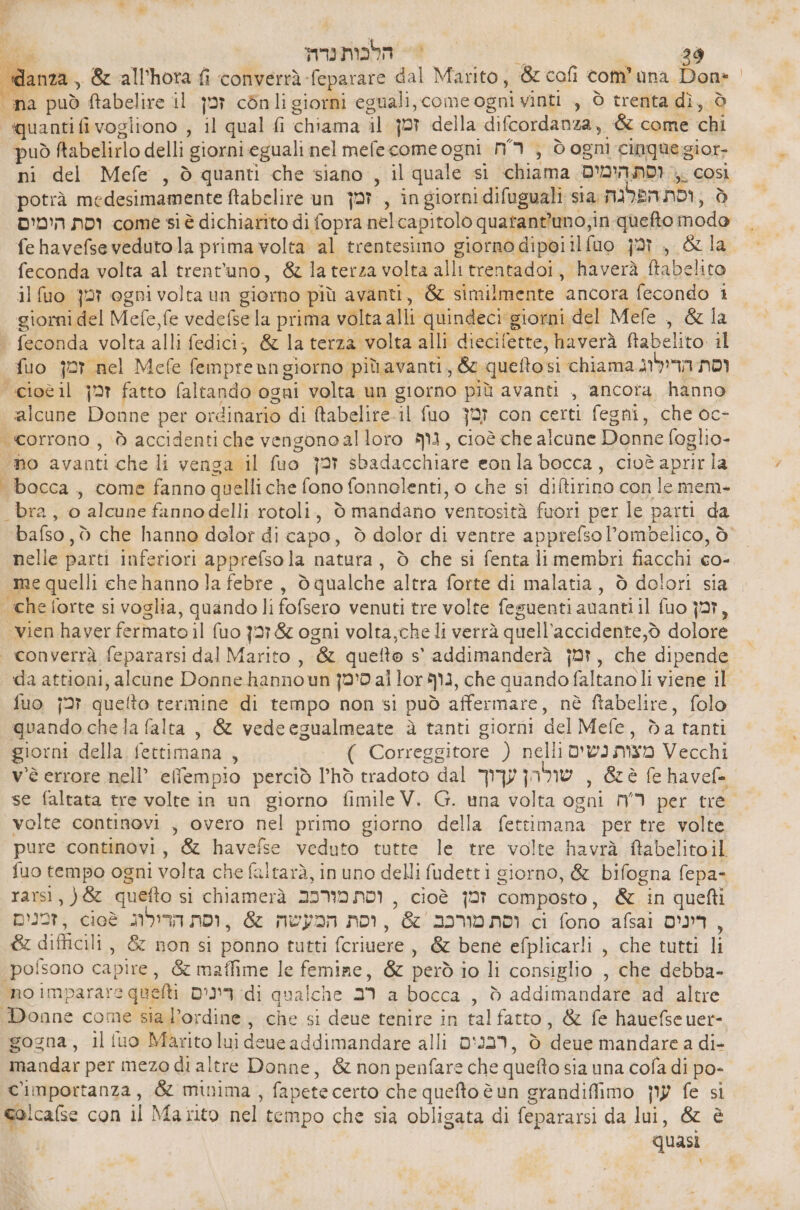 , הלכותנרה‎ = 36 bag, 8 ‘all’hota fi converrà-feparare dal Marito, ‘&amp; cofi com’ una Don= | quanti fivogliono , il qual fi chiama il זמן‎ della difcordanza, &amp; come chi uò ftabelirlo delli Peroni eguali nel mefecome ogni רח‎ , ò ogni cinguegior- ni del Mefe , ò quanti che siano , il quale si chiama וסת הימים‎ ). così potrà medesimamente ftabelire un זמ‎ , ingiornidifuguali sia; הפלגה‎ nor, Ò וסת הימים‎ come si è dichiarito di fopra nel capitolo quatant'uno;in quefto modo fe havefse veduto la prima volta al trentesimo giorno dipoiilfuo זמן‎ , &amp; la feconda volta al trentuno, &amp; laterza volta alli trentadoi, haverà ftabelito זמן סש)|1‎ ogni volta un giorno più avanti, &amp; similmente ancora fecondo i giorni del Mefe fe vedelse la prima volta alli quindeci” giorni del Mefe , &amp; la . feconda volta alli fedici; &amp; la terza. ‘volta alli diecilette, haverà 061100 il fuo |+6ח זמן‎ 6 fempre ang giorno più avanti, &amp;c quetto: si chiama וסת הדילוג‎ cioè il זמן‎ fatto faltando ogni volta un giorno più avanti , ancora hanno alcune Donne per ordinario di ftabelire- il {uo זבן‎ con certi fegni, che oc- . ‘ho avanti che li vensa il fuo זמן‎ sbadacchiare eonla bocca, cioè aprir la ‘bocca, come fanno quelli che fono fonnolenti, 0 che si di&amp;tirino con 16 mem- ‘bra;.0 alcune fanno delli rotoli, 0 mandano ventosità fuori per le parti da bafso, ò che hanno delor di capo , è dolor di ventre apprefsol’ombelico, ò nelle parti inferiori apprefsola natura, 0 che si fenta li membri fiacchi co- me quelli che hanno la 6016 , dò qualche altra forte di malatia, 0 dolori sia che forte si voglia , quando li fofsero venuti tre volte feguenti amanti il fuo זמן‎ , vien haver fermato il (uo זכן‎ &amp; ogni volta,che li verrà quell accidente,ò dolore da attioni, alcune Donne hannoun סימן‎ al lor MI, che 6 faltanoli viene il fuo זמן‎ queto termine di tempo non si può affermare, nè ftabelire, folo quando chela falta , &amp; vedeegualmeate 3 tanti giorni del Mefe da tanti giorni della fettimana , ( Correggitore ) nelli מצות נשים‎ Vecchi v'è errore nell’ effempio perciò l’hò tradoto dal שולהן עךוך‎ , &amp;è ₪ ג‎ se faltata tre volte in un giorno fimile V. G. una volta ogni רה‎ per tre volte continovi , overo nel primo giorno della (ettimana per tre volte pure continovi, &amp; havefse veduto tutte le tre volte havrà ftabelitoil fuo tempo ogni volta che faltarà, in uno delli fudetti giorno, &amp; bifogna fepa- rarsi, quefto si chiamerà 39MONDI , cioè זמן‎ composto, &amp; in quefti זמנים‎ , cioè המעשה &amp; , וסת הרולוג‎ nor, &amp; םכרומ וסת‎ ci fono afsai דינים‎ : &amp; difficili, &amp; non si ponno tutti fcriuere, &amp; bene efplicarli , che tutti li pofsono capire, &amp; maffime 16 femiae, &amp; però io li consiglio , che debba- gogna, il {uo Maritolui deue addimandare alli רבנים‎ , 5 0% mandare a di- mandar per mezo di altre Donne, &amp; non penfare che quefto sia una 6014 di po- Cimportanza, &amp; minima , fapete certo che queftoè un grandifimo עון‎ fe si calcafse con il Marito peli tempo che sia obligata di fepararsi da lui, &amp; è quasi