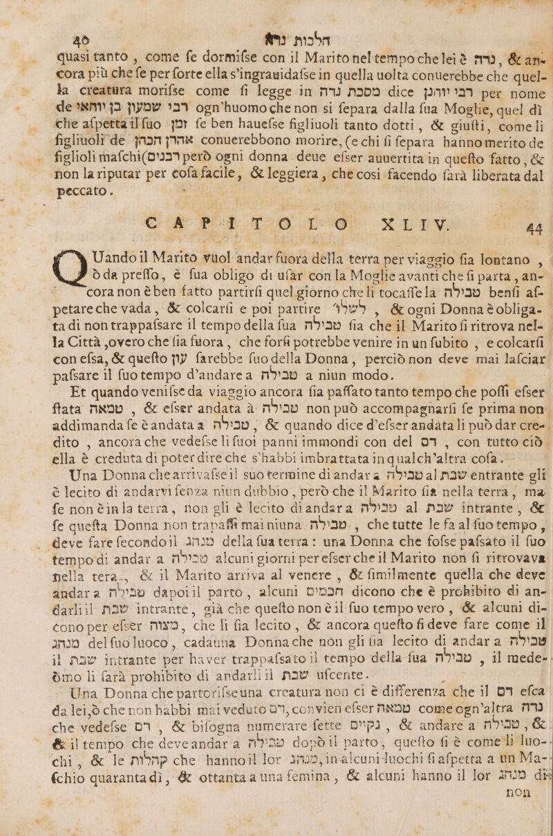 45 הלכות נרא‎ - quasi tanto , come fe dormifse con il Marito neltempocheleiè su, &amp;an cora più che fe per forte ella s’ingrauidafse in quella uolta conuerebbe che quel-. la creatura morifse come fi legge in מסכת נרה‎ dice רבייוהנן‎ per nome de רבי שמעון בן יוהאי‎ ogn'huomo che non si fepara dalla {ua Moglie, quel dì ‘che afpetta ilfuo זמן‎ fe ben hauefse figliuoli tanto dotti, &amp; siufti, comeli figlinoli de אהרן הכהן‎ conuerebbono morire, (e chi fi fepara hanno merito de figlioli רכנים)ום6)גוח‎ però ogni donna deue efser anuertita in queto fatto, &amp; ‘non lariputar per 6013 facile, &amp; leggiera, che cosi facendo farà liberata dal peccato . , DA CR POT 70.02% 48 Uandoil Marito vuol andarfuora della terra per viaggio fia lontano , . ò da preffo, è fua obligo di ufar con la Moglie avanti che fi parta , an- | 6018 nonèben fatto partirfi quel giorno cheli tocafela טבילה‎ benfi af- petare che vada, &amp; colcarfi e poi partire לשל‎ , &amp;ogni Donnaèobliga- | tadi nontrappafsare il tempo della fua טבילה‎ fia che il Maritofi ritrova nel- | la Città ,overo che fia fuora , che forfi potrebbe venire in un fubito , e colcarfi con efsa, &amp; quefto עון‎ farebbe fuo della Donna, perciò non deve mai lafciar pafsare il fuo tempo d’andare a טבילה‎ a niun modo. Et quando venifse da viasgio ancora fia paffato tanto tempo che poffi efser fata טמאה‎ , &amp; efser andata טבילה ג‎ non può accompagnarfi fe prima non. addimanda fe è andata a טבילה‎ , &amp; quando dice d’efser andata li può dar cre-. dito , ancorache vedefse lifuoi panni immondi con del רס‎ , con tutto ciò. ella è creduta di poter dire che s'habbi imbrattata inqualch’altra cofa. Una Donna chearrivafse il suo termine di andar 4 טבילה‎ al שבת‎ entrante gli è lecito di andarvi fenza niun dubbio, però che il Marito fia nella terra, ma fe non èinla terra, non gli è lecito diandara טכילה‎ al שבת‎ intrante, &amp; fe quefta Donna non trapafft mai niuna m:nv., che tutte le faalfuotempo, deve fare fecondoil מנהג‎ della fua terra : una Donna che fofse pafsato il fuo tempo di andar a טכילה‎ alcuni giorni per efserche il Marito non fi ritrovava nella tera, &amp; il Marito arriva al venere , 6: fimilmente quella che deve andara טבילה‎ dapoiil parto, alcuni הכמים‎ dicono che è prohkibito di an- darliil שבת‎ intrante, già che quefto nonè il fuo tempo vero, &amp; alcuni di- cono per efser Mx, che li fia lecito, &amp; ancora quefto fi deve fare come il מנהג‎ delfuoluoco, cadauna Donna che non gli fia lecito di andar a טבילה‎ il שבת‎ intrante per haver trappafsato il tempo della fua טבילה‎ , il mede-. סמו‎ li farà prohibito di andarli il שבת‎ ufcente. ; Una Donna che partorifseuna creatura non ci è differenza che il דם‎ 3 da lei, ò che non habbi meiveduto ,וס‎ convien efser טמאה‎ come ogn’altra נרה‎ che vedefse 01, &amp; bifogna numerare fette נקיים‎ , &amp; andare a טבילה‎ ,% 6% il tempo che 0676 30081 3 biso dopò il parto, quefto fi è come 11 luo-- chi, &amp; le קהלות‎ che hannoil lor 242, 1n alcunituochi fiafpetta a un Ma- fchio quaranta dì, &amp; ottanta a una femina, &amp; alcuni hanno il lor מנחג‎ dik non ש .