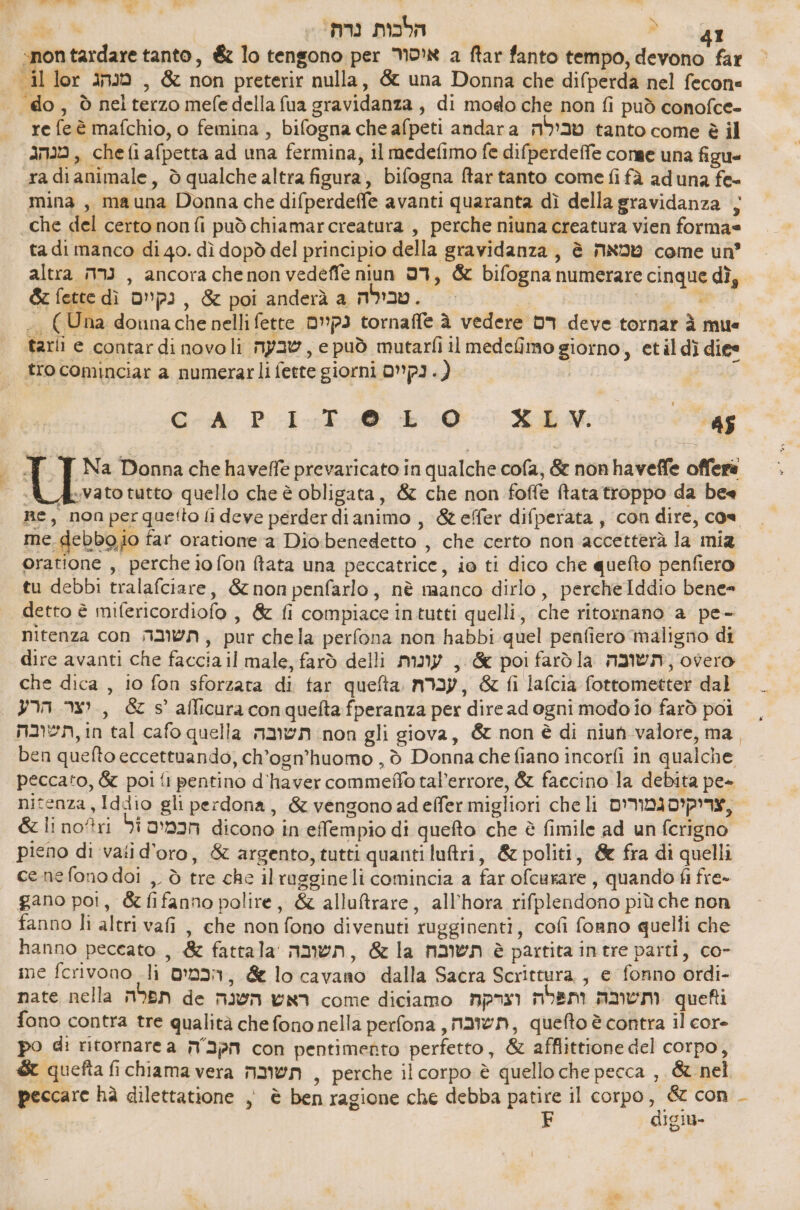 on tardare tanto, &amp; lo tengono per NON a ftar fanto tempo, erica far bi il lor מנהג‎ , &amp; non preterir nulla, &amp; una Donna che difperda nel fecon= ‘do, ò nel nio mefe della fua gravidanza , di modo che non fi può conofce- re fe è mafchio, o femina , bifogna che afpeti andara טבילה‎ tanto come è il מנהג‎ chefi afpetta ad una fermina, il medefimo fe difperdeffe conge una figu« radi animale , ò qualche altra figura, bifogna ftar tanto come fi fà ad una fe- mina, mauna Donna che difperdefle avanti quaranta dì della gravidanza ; che del certononfi può chiamarcreatura , perche niuna creatura vien forma= ta di manco di 40. dì dopò del principio della gravidanza, è טמאה‎ come un’ altra נרה‎ , ancora chenon vedeffe niun 93, &amp; bifogna numerare Fran dì, &amp; fette dì נקיים‎ , &amp; poi anderà a טבילה‎ . > =) douna che nelli fette נקיים‎ tornaffe à vedere רס‎ deve tornar 3 mue tarli e contar di novoli שבעה‎ \ epuò mutarfi il medefimo יי‎ 6) 4101 diee tro cominciar a numerarli ferre giorni (.נקיים‎ 6-3 תע‎ 1.1706 20-00 XL MW. | 1 ] Na Donna che haveffe prevaricato in qualche cofa, &amp; non haveffe offera %י‎ 130 tutto quello che è obligata, &amp; che non foffe ftata troppo da bee Re, non perquetto fi deve perder dianimo , &amp;efer difperata , con dire, cos me. debb9.jo far oratione a Dio benedetto. , che certo non accetterà la mia oratione , perche io fon ftata una peccatrice, ie ti dico che quefto penfiero tu debbi tralafciare, &amp; non penfarlo, nè manco dirlo, percheIddio bene= : detto È mifericordiofo , &amp; fi compiace intutti quelli, ce ritornano a pe- nitenza con תשובה‎ , pur chela perfona non habbi quel penfiero maligno 1 dire avanti che faccia il male, farò delli עונות‎ , &amp; poi farò la תשובה‎ , overo che dica , 10 fon sforzata di far quefta עברת‎ &amp; fi lafcia force dal יצר הרע‎ , &amp; 5 afficura conquefta fperanza per ‘diread ogni modo io farò poi naen,in ‘tal cafo quella תשובה‎ non gli giova, &amp; non è di niun valore, ma ben quefto eccettuando, ch’ogn’huomo , 5 Donna che fiano incorfi in qualche peccato, &amp; poi fl pentino 4 וס ב‎ tal’errore, &amp; faccino la debita pe- nitenza, Iddio gli perdona, &amp; vengono adeffer migliori che li צריקים גמורים‎ &amp; li no?ri di הכמים‎ dicono in effempio di quefto che è fimile ad un fcrigno pieno di vati d’oro, &amp; argento, tutti quanti luftri, &amp; politi, &amp; fra di quelli cenefono doi ,. ò tre che il raggine li comincia a far ofcurare , quando fi fre» gano poi, &amp; fifanno polire, &amp; allutrare, all’hora rifplendono più che non fanno li altri vafi, che nonfono divenuti rugginenti, cofi forno quelli che hanno peceato , &amp; fattala תשובה‎ , &amp; la תשובח‎ è partita intre parti, co- ime fcrivono li ODI: 7, &amp; lo ca vaRò dalla Sacra Scrittura, , e fonno drdi- nate nella תפלה‎ de ראש השנה‎ come diciamo וצרקה‎ ment ותשובה‎ 1 fono contra tre qualità che fono nella perfona תשובה,‎ , quefto è contra il cor- po ₪1 ritornare a הקכ ה‎ con pentimento perfetto , &amp; afflittione del corpo, 66 quefta fi chiama vera תשובה‎ , perche il corpo è quello che pecca , &amp; nel peccare hà dilettatione , è ben ragione che debba patire il corpo, &amp; con . F digiu-