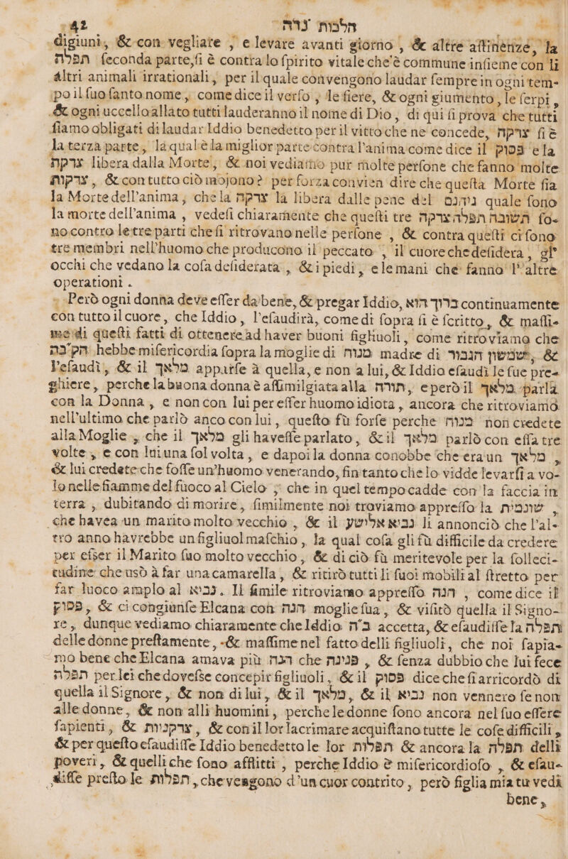 Be di | - ו ji הח car far הלנות | dl «digiuni; 62-60 vegliare } e levare avanti giorno , & 7 man feconda parte,fi è contialo fpirito vitale che'è commune infieme con li altri animali irrationali, per ilquale convengono lavdar femprein ognitem- ipo il fuofanto nome, come dice il verfo } de fiere, &ogni giumento ,leferpi, «&ogniuccelloallato tuttitauderanno il nome di Dio, di qui fi prova chetutti fiamo abligati dilaudarIddio benedetto peril 010600 66 ne concede, צרקח = Jaterza parte; laqualèla miglior כ contra l'anima:come dice Il פפוק ela צרקת libera dalla Morte, & noi vediamo pur molte perfone che fanno molte צרקות , éucontutta ciò mojono ? per forza convien dire che queita Morte fia la Mortedell’anima, chela צרקה la libera dalle pene del ניהנם quale fono amorte dell'anima , vedeli chiaramente che quefti tre תשובה תפלהצרקה fo. no.contro le.treparti chefi ritrovano nelle perfone , & contra quelti cì fono: tremembri nell’huomo.che producono il' peccato , Il cuorechedefidera, SP | occhi che vedano la cofa deliderata., &ipiedi, elemani che fanno l'altre operationi . > Però ogni donna deve efTer 62/0606, & pregar Iddio, ברוך הוא continuamente con tutto ilcuore, che Iddio, l’efaudirà, comedi fopra fi è fritto, & mafli- medi quefti fatti di ottenere ad haver buoni fighuoli , come ritroviamo che = הק'בה hebbemifericordia fopra la moglie di מנוח madre di ,שמשון הגבור & lefaudì, &.il מלאך appaife ג quella, e non a lui, & Iddia efaudì 16 fue pre ghiere, perchela buona donna è afimilgiata alla min, eperdil מראך parli con la Donna, e nancon lui perefferhuomoidiota , ancora che ritroviamo. nell'ultimo che parlò anco conlui, quefto fù forfe perche mia hoti credete alla Moglie, che 11 מלאך gli haveffe parlato, 6511 מלאך parlò con effatre volte, e con Iniuna fol volta, e dapoila donna conobbe ‘che-era'un מלאך , 6 lui credete:che foffe un’huomo venerando; fintanto che lo vidde levarfi a vo- 10 nelle fiamme del fuoco al Cielo; che in quel tempocadde con la faccia în terra , dubitando di morire, fimilmente noi troviamo appreffo la שונמית . che havea un marito molto vecchio, & il נביא אלישע li annonciò che l’al- tro anno havrebbe unfigliuol mafchio ,, la qual cofa gli fù difficile da credere per efser il Marito fuo molto vecchio , & di ciò fù meritevole per la folleci- tudine che usò à far una camarella , £ ritirdtutti lifuoi mobili al ftretto per far luoco amplo al in:33. Il fimile ritroviamo: 2000600 הנה , come dice 1 פסוק , & cicongianfe Elcana con הנה mogliefia, & vifitò quella il Signo- re, dunque vediamo chiaramente 61618610. כה accetta, &efaudiffela nbani delle donne preftamente, -& maffimenel fatto delli figliuoli, che noi fapia» mo bene che Elcana amava più הכח che פנינה , & fenza dubbio che lui fece תפלת perlei che dovefse concepirfiglinoli, &il פסוק 6166 66 1311100768 di | quella il Signore, & non dilui, &il מלאך , & il נביא non vennero fe nom alle donne, & non alli'huomini, perche ledonne fono ancora nelfuo effere fapienti, & צרקניות , &conillorlacrimare acquiftanotutte le cofedifficili, 6 per quefto cfaudiffe Iddio benedettale lor תפלות & ancora la תפלה delli poveri, 65 quelli che fono afflitti, perche Iddio è mifericordiofo , & efau- Rifle prefto le mian, chevesgono d'un cuor contrito , però figlia gi tu vedi ene, = tel 4 1