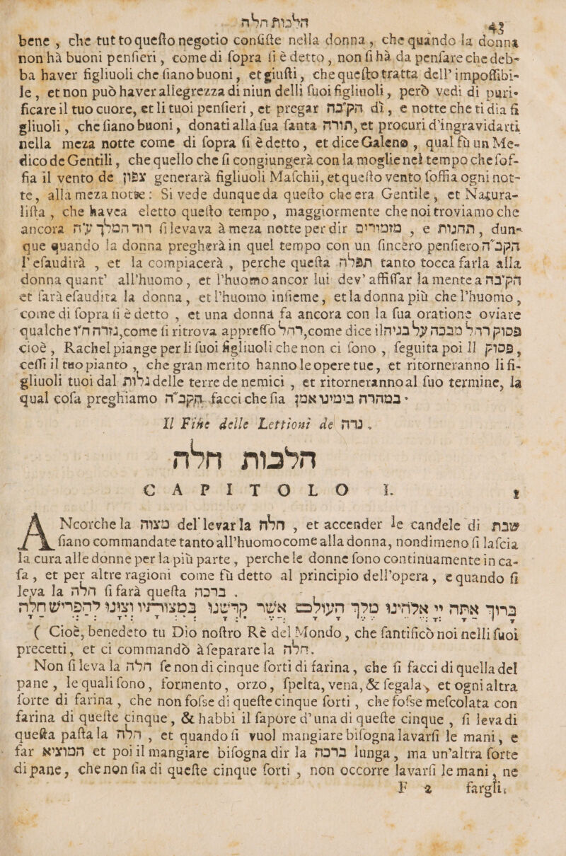 bene, che.tuttoquefto negotio confifte nella donna, che quando la donna ‘non hà buoni penfieri, comedi fopra fiè detto , nonfihà da penfare che deb- ba haver figliuoli che fianobuoni, etgiufti, che queftotratta dell’ impoffibi- le, etnon puòhaveraliegrezza di niun delli fuoifiglinoli, però vedi di puri- ficare il tuo cuore, et lituoi penfieri, et pregar M2'pm dì, e notte cheti dia fi gliuoli, chefiano buoni, donatiallafua fanta תורה‎ , et procuri d’ingravidarti nella meza notte come di fopra fi è detto, et dice Galeno , qual fù un Me- fia il vento de צפון‎ generarà figliuoli Mafchii, etquefto vento foffia ogni not- te, alla meza סח‎ : Si vede dunque da quefto che era Gentile, et Nagura- lifta, che havea eletto quelto tempo, maggiormente che noitroviamo che ancora רוד המלך עה‎ filevava ג‎ meza notte per dir מזמורים‎ , e תהנות‎ , dun= que quando la donna pregheràin quel tempo con un fincero 6 הק ה 0ע6‎ l’efaudirà , et la compiacerà, perche queta תפלה.‎ tanto tocca farla alla donna quant’ all'huomo, et l'huomo ancor lui: dev’ affifar la mente a הק'בה‎ ל “coine di fopra fi è detto , et una donna fa ancora con la fua oratione oviare cioè, Rachel piange perli fuoi figliuoli che non ci fono , feguita poi Il פסוק‎ , ceflt il tto pianto ,, che gran merito hannoleoperetue, et ritorneranno li fi- gliuoli tuoi dal גלות‎ 66116 terre de nemici , et ritornerannoal fuo termine, la qual cofa preghiamo 4061..הקבה‎ 606 fia במהרה בימינואמן‎ + Il Fihe delle Lettionî de nm. momo הלכות‎ Cio ADITO) יכ‎ 1 ; fiano commandate tanto all’huomocome alla donna, nondimeno fi lafcia la cura alle donne perla più parte, perchele donne fono continuamente in ca- fa, et per altre ragioni come fù detto al principio dell’opera, e quando fi leva la הלה‎ fi farà queta ברכה‎ . 26 לְהַפריש חִלֶה‎ IN ברו אתה יי אַלחִינוּ מלך העולֶכט אשר קשנו במצורתיו‎ A Ncorchela meo del'levarla הלה‎ , et accender le candele di שבת‎ ( Cioè, benedeto tu Dio noftro Rè del Mondo, che fantificò noi nelli fuoi precetti, et ci commandò àfepararela MN. | | Non fileva la חלה‎ fe nondicinque forti di farina, che fi facci di quella del pane, le quali fono, formento, orzo, fpelta, vena, &amp; fegala, et ognialtra forte di farina, che non fofse di quefte cinque forti , che fofse mefcolata con farina di quefte cinque, &amp; habbi il fapore d’una di quefte cinque , fi leva di queta paftala הלה‎ , et quandofi vuol mangiare bifognalavarfi le mani, 6 far המוציא‎ et polil mangiare bifogna dir la ברכה‎ lunga, ma un’altra forte di pane, chenon fia di quefte cinque forti , non occorre lavarfi le mani, ne pe» ,יי‎ td פרק‎ fargli; , \ Ch) MIT