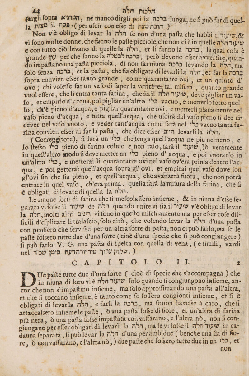 44 nom הלכות | fargli fopra המוציא , ne manco dirgli poi la ברכה lunga, ne fi può fardi quel- la mysd il פסה .) perufcir conefse di חובת מצה .( > 0 Non v'è obligo di levar la הלה fe non d'una pafta che habbi il שיעור 7 vi fono molte donne, che fanno le pafte picciole,che non ci è in quelle שועור הלה e contutto ciò levano di quelle la חלה: , et li fannola ברכה .< qual cofa è grande עון perche fannola ברכה לבטלה però devono efseravvertite, quan- do impaftano una patta picciola, di non farniuna ברכה levando la הלה ma folo fenza ברכה , etla pafta, chefiaobligata dilevarlila הלה far la ברבה fopra convien efsertanto grande , come quarantatre ovi , et un quinto d’ ovo; chi voleffe far un vafo di faper la verità-di tal mifura , quanto grande vuoleffere, che lientra tanta farina, che fiail שיעור חלה deve 191187 un va- fo, etempirlo d’ cqua,poi pigliar un’altro פלי vacuo, € metterlo fotto quel- . lo, ch'è pieno d’acqua, e pigliar quarantatre ovi, e metterli pianamente nel vafo pieno d’acqua, e tutta quell'acqua, che ufcirà dal vafo pieno fi dee ri- cever nel vafo vuoto, e veder tant'acqua come farà nel כלי vacuo tanta -ג) rina convien efser di farla pafta , che dice 6661 2 levarlila חלה | ) Correggitore), fi farà un כלי che tenga quell’acqua ne piu nemeno, 6 lo ftefso כלי pieno di farina colmo e non rafo , farà il שיעור )ò veramente in queft’altro modo fi deve metter un כלי pieno d’ acqua, e poi vuotarlo in | un'altro ‘5, e metterai li quarantatre ovi nel vafo ov’era prima dentro l’ac- qua, e poi gettera! quell'acqua fopra gl’ ovi, et empirai quel vafo dove fon | gl’ovi fin che fia pieno, et quell'acqua , che avanzerà fuora, che non potrà entrarein quel vafo, ch'era prima, quefta farà la'mifura della farina, che fi è obligati dilevarediquella la mon. | Le cinque forti di farina che fi mefcolaffero infieme , & in niuna d’efse fe« parata vi fofse il שועור de הלה quando unite vi fia il שיעור vwèeobligo di levar | la mb, molti altri רינים vifonoin quefto mifchiamento ma per efser cofe dif- ficili d’efplicare li tralafcio, folo dirò, che volendo levar la חלה d'una patta con penfiero che fervifse per un altra forte di pafta, non ci può farlo, ma fe le pafte fofsero tutte due d’una forte ( cioè d'una fpecie che fi può congiungere ( fi può farlo V. G. una pafta di fpelta con quella di vena, ) 6 fimili, vardi ( . שלחן ערוך טוריורהרעה סימן שכ'ר nel 2 עשפ 5 6 שר + א שר א קר Ue pafte tutte due d’una forte ( cioè di fpecie ehe s’accompagna ) che in niuna di loro vi è שיעור חלת folo quando fi congiungono infieme, an- cor chenon s'impaftino infieme, ma folo approflimando una pafta all’altra, et che {i toccano infieme, è tanto come fe foffero congionti infieme, et fi è obligati di levarla חלה , e farli la mo02, ma fenon havelse à caro, chefi attaccafsero infiemele palte , d una pafta fofse di fiore, et un’altra di farina più nera, Ò una pafta fofse impaftata con zaffarano , e l’altra nò, non ficon- giungano per effer obligati di levarli la הלה , ma fe vi fofse il שיעור חלה in ca- dauna feparata, fi puòdlevar la חלה d'una per ambidue ( benche una fia di 80- = re, ò conzaffarano, cl’altranò, ) due pafte che fofsero tutte ducin un ?92, et | ו 8