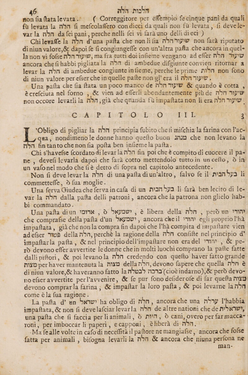 7% * 46 | חלה‎ mobi | | non fia tatalevata.0. ) Cotreggitore per 60601010 fecinque pani da quali. fù levata la הלה‎ fi mefcolaffero condieci da quali non fù levata, fi devele- var la nm dafei pani, perche nelli fei vi farà uno delli dieci ) , Chi 167206 la הלה‎ d'una pafta che nonli fia שיעור הלה‎ non farà riputato. di niun valore, &amp;z dapoi fe fi congiungeffe con un’altra pafta che ancora in quel» lanon vi fofsenbmn my, ma fra tutti doi infieme vengano ad effe: שיעור הלה‎ ancora che fihabbi pigliata la הלה‎ di ambedue difgiunte convién ritornar 8 levar la חלה‎ di ambedue congiunte infieme, perche le prime הלות‎ non fono di niun valore per efser che inquelle pafte non gl’era il שועור חלה‎ . > | > Una pafta che fia ftata un poco manco de שיעור חלה‎ &amp; quando è cotta È è crefciuta nel forno , &amp; vien ad efferli abondantemente più de שיעור חלה‎ nonoccore levarli la mim, già che quanda fù impaftata non li era שיעור חלה‎ 2a Pra ככ‎ ART RR qa, nondimeno le donne hanno quefto buon 310 che non levano 4 הלה‎ fintanto che nonfia pofta ben inlieme la pafta. Chi s'havefse (cordato di levarla הלה‎ fin poi che è compito di cuocere il pa= ne, devefi levarla dapoi che farà cotto mettendolo tutto in uncefto, è in un vafo nel modo che fiè detto di fopra nel capitolo antecedente. chi Non fi deve levarla חלה‎ di una pafta diun’altro, falvo fe 11 man בעל‎ 1 commetteffe, ò fua moglie . | Una ferva Giudea che ferva in cafa di un בעל הבית‎ li farà benlecito di ]6- var la חלה‎ dalla pafta delli patroni, ancora che la patrona non glielo hab- bi commandato. | | Una pafta diun ישמעאל 0 , אדומי‎ , è libera della הלה‎ , perdun יהורי‎ che comprafse della pafta d’un ישמעאל‎ , ancora 68611 יהורי‎ egli proprio hà impaftata, già che nonla compra fin dapoi che l'hà compita d'impaftare vien adefser פטור‎ della mbn, perchè la ragione della חלה‎ confifte nel principio d’ impaftarla pafta, &amp;nel principio dell’impaftare non era del יהודי‎ , &amp; pe- rò devono effer avvertite le donne che in molti luochi comprano la pafte fatte dalli piftori, &amp; poi levano la חלה‎ credendo con quefto haver fatto grande מצות‎ perhaver mantenuta la מצות‎ della חלה‎ devono fapere che quella חלה‎ è di niun valore,&amp; haveranno fatto la ברכה לבטלה‎ )6106 indarno);&amp;'però devo- noefser avvertite perl’avvenire, &amp; fe pur fono 060061016 di far quefta מצוה‎ devono comprarla farina; &amp; impaftar la loro pafta , &amp; poi levarne la חלה‎ come è la fua ragione . | / | La pafta d’ un ישראל‎ ha obligo di חלה‎ , ancorache una ערלה‎ 4 impaftata, &amp; non fi develafciarlevarla חלה‎ de altre nationi che de משראלית‎ una pafta che fi faccia per li animali, ₪ mM, è cani, overo per farmacca- | -Ma fealle voltein cafo di neceffità il paftore ne mangiafse , ancora che fofse fatta per animali., bifogna levarli la חלה‎ &amp; ancora che niuna perfona ne | man- Le” di pigliar la חלה‎ principia fubito chefli mifchia la farina con l'ac