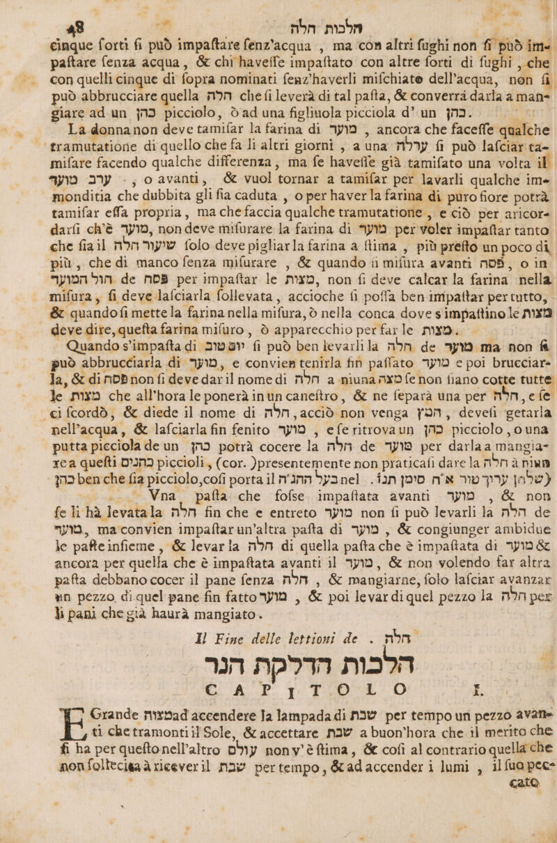 Li % ,- «A # 4 48 va | mbe mom | 0 cinque forti fi può impaftare fenz’acqua , ma con altri fughi non fi può -1ח!‎ paftare fenza acqua, &amp; chi havelle impaftato con altre forti di fughi ,-che con quelli cinque di fopra nominati feaz'haverli mifchiate dell’acqua, non fi giare ad un כהן‎ picciolo, è ad una figliuola picciola d’ un ו בהן‎ - La donnanon deve tamifar la farina di מוער‎ , ancora che faceffe qualche ‘tramutatione di quello che fa li altri giorni , a una ערלה‎ fl può 13/6131 +4- mifare facendo qualche differenza; ma fe 149606 già tamifato una volta il ערב מוער‎ >, 0 avanti, &amp; vuol tornar a tamifar per lavarli qualche ime monditia che dubbita gli fia caduta , o per haverla farina di puro fiore potrà tamifar effa propria, ma chefaccia qualche tramutatione , e ciò per aricore darfi ch'è ,מוער‎ nondeve mifurare la farina di מוער‎ per voler impaltar tanto che fiail שיעור הלה‎ folo deve pigliarla farina a lima , più prefto un poco di più, che di manco fenza mifurare , &amp; quando ii mifura avanti nDS, o in הול המוער.‎ de פסה‎ per impaftar le ,מצות‎ non fi deve calcar la farina nella mifura, fi deve lafciarla follevata, accioche fi poffa ben impattar per tutto, - &amp; quandofi mette la farina nella mifura, ₪ nella conca dove s'impaftino le מצות‎ deve dire, quefta farina סעט/נחז‎ , ò apparecchio per farle מצות‎ . Quando s’impafta di יופ טוב‎ fi può ben levarli la חלה‎ de מוער‎ ma non fa può abbrucciarla di מועך‎ , 6 convier tenirla fin paffato מוער‎ 6 poi brucciar- “ci fcordò, &amp; diede il nome di m5m, acciò non venga הטץ‎ , 66961 ‘getarla nell'acqua, &amp; lafciarla fin fenito מוער‎ , eferitrovaun כהן‎ picciolo , una putta picciola deun כהן‎ potrà cocere la חלה‎ de טועד‎ per darla a mangia» rca quefti כהנים‎ piccioli, (cor. )presentemente non praticafi dare la ות ג חלה‎ כהן‎ ben che fia picciolo,cofi porta il n'annbyanel . fan שלהן ערוך טור אח סימן‎ ( 1 sas 7 724 pafta.-che fofse.. impaftata avanti. מוער‎ , &amp; non fe li hà Jevatala הלה‎ fin che e entreto מוער‎ non fi può levarli la הלה‎ de מוער‎ , maconvien impaftarun’altra pafta di מוער‎ , &amp; congiunger ambidue 16 pafteinfieme, &amp; levarla חלה‎ di quella pafta che è impaftata di מוער‎ 5 ancora per quella che è impaftata avanti il מוער‎ , &amp; non volendo far altra pafta debbano cocer il pane fenza חלה‎ , &amp; mangiarne, folo lafciar avanzar nn pezzo diquel pane fin fatto מוער‎ , &amp; poi levardiquel pezzo la non per lì pani che già haurà mangiato. | Il Fine delle lettioni de . חלה‎ הלכות הדלקת הנר [ap È O SUD‏ ץז Ci AP‏ per tempo un pezzo avane‏ שבת E Grande mevad accendere 12 lampada di‏ a buon'hora che il merito che‏ שבת ti chetramontiil Sole, &amp; accettare‏ | nonv'èftima, &amp; cofì al contrario quella che‏ עולם fi ha per queftonell’altro‏ pertempo, &amp;adaccender i lumi , 11100066‏ שבת nonfollecigaà riceveril‏ cato‏ | |