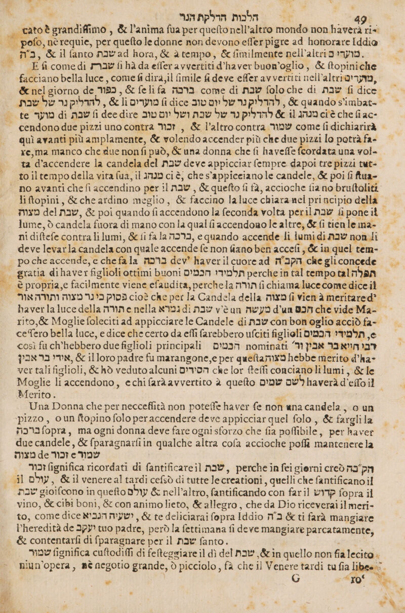 הלכות הרלקת הנוי ma, &amp;ilfanto 8ב שבת‎ hora, &amp; àtempo, &amp; fimilmente מוערי ם 611'310:1ת‎ E fi come di שברת‎ fi hà da effer avvertiti d'haver buon’oglio , &amp; ftopiniche facciano bella luce, come fi dira, il fimile fideve effer avvertiti 6113101 מועריט‎ te מוער‎ di nav fi dee dire ושל יום טוב‎ nav מנהג 11 6% להדליק נר של‎ 61 6 che fi ac- quì avanti più amplamente, &amp; volendo accender più che due pizzi lo potrà fa- re, ma manco che due nonfi può, &amp; una donna che fi haveffe fcordata una vol- ta d’accendere la candela del שבת‎ deve appicciar fempre dapoi tre pizzi tut- to iltempodella vita (ua, il מנהג‎ ci è, che s'appiceianole candele, &amp; poi fi ftua- lume, 5 candela fuora di mano con la qual fiaccendomole altre, &amp; fi tien le ma- deve levarla candela con quale accende fe non fiano ben accefi, &amp; in quel tem- po che accende, 6 che fa la ברכה‎ dev? haveril cuore ad הקבה‎ che gli concede ce Tero bella luce, e dice che certo da effi farebbero ufciti figlioli תלמידי הכמים‎ ,6 così fu ch’hebbero due figlioli principali הכמים‎ nominati ‘9 דבי הויאבר אבין‎ hebbe merito d’ha-‏ מצוהג\/446 illoro padre fu marangone,e per‏ &amp; ,אידי בר אבי lor fteffi 60801380 lilumi, &amp;le‏ 686 הסירדים ver tali figlioli, &amp; hò veduto alcuni‏ Merito. / Una Donna che per necceffità non poteffe haver fe non una candela, o un ‘pizzo, o un ftopino folo peraccendere deve appicciar quel folo , &amp; farglila ברכה‎ fopra, ma ogni donna deve fare ogni sforzo che fia poffibile, per haver due candele, &amp; fparagnaifiin qualche altra cofa accioche poflì mantenere la זכור 46 מצוה‎ e שמור‎ זכור‎ fignifica ricordati di fantificareil שבת‎ , perche in fei gierni creò הק בה‎ il עולם‎ , &amp;il venereal tardi cefsò di tutte lecreationi, quelli che fantificano 1 שבת‎ gioifcone in quefto עולם‎ &amp; nell'altro, fantificando con fari] קדוש‎ fopra il vino, &amp; cibi boni, &amp; con animolieto, &amp; allegro, che da Dio riceverai il meri- to, come dice ישעיה הנכיא‎ , &amp; te deliciarai fopra Iddio בה‎ &amp; ti farà mangiare Pheredità de יעקב‎ tuo padre, però la fettimana fi deve mangiare parcatamente, &amp; contentarfi di fparagnare per il שבת‎ fanto. G ro‘ wu + ' Pg % --