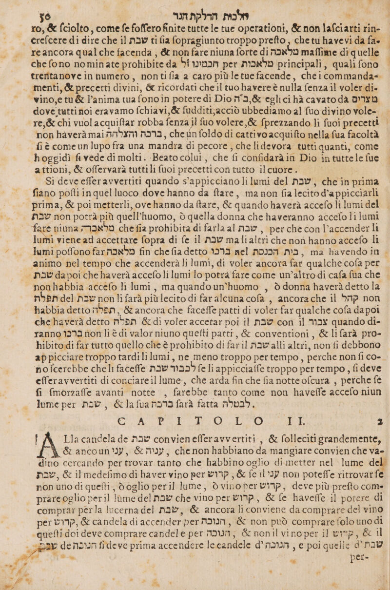 56 | לכות הרלקת הנר‎ : ro, &amp; fciolto, come fe foffero finite tutte le tue operationi, &amp; non lafciarti rin- &gt; erefcere dì dire che il שבת‎ ti fia fopragiunto troppo prefto, chetu havevi da fa» | - 00 reancora qualche facenda , &amp; non fare niuna forte di מלאכה‎ maffime diquelle | = - chefono nominate prohibite da הכמינו ול‎ per מלאכות‎ principali, quali fono | treritanove in numero, nontifia a caro più letue facende, cheicommanda= -- menti, &amp; precetti divini, &amp; ricordati che il tuo havere è nulla fenza il voler di- - - wino,etu&amp; l’anima tua fono in potere di Dio :6,בה‎ eglici hà cavato da מצרים‎ dove tuttinoi eravamo fchiavi,&amp; fudditijacciò ubbediamo al fuo divino vole- re,&amp; chi vuol acquiftar robba fenza il fuo volere, &amp; fprezzando li fuoi precetti non haverà mai ברכה והצלדה‎ , che tin foldo di cattivo acquifto nella fua facoltà fiè comeunlupo fra una mandra di pecore , che lidevora tutti quanti, come hoggidì fi vede di molti. ‘Beato colui, che fi confidaràin Dio in tuttele fue attioni, &amp; offervarà tuttili fuoi precetticon tutto ilcuore. ו‎ Si deve efferavvertiti quando s’appicciano li lumi del שבת‎ , che in prima | fiano poftiinquelluoco dove hanno da ftare, ma non fia lecito d’appicciarli prima, &amp; poi metterli, ovehanno da tare, &amp; quando haverà accefo li lumi del שבת‎ non potrà più quell'huomo, 0 quella donna che haveranno accefoli lumi NE niuna מלאכרה‎ che fia probibita di farla al שבת‎ , perche con l’accenderli lumi viene ad accettare fopra di fe il שבת‎ malialtri che הסח‎ hanno accefo li 1 Jumi poffono 32 מלאכה‎ fin chefia detto ברכו‎ nel הכנסת‎ N93, ma havendo in &gt; ‘animo nel tempo che accenderà li lumi, di voler ancora far qualche cofa per = שבת‎ da poi che haverà accefo li lumi lo:potrà fare come un’altro di cafa fua che = nonhabbia accefo li lumi, ma quandoun’huomo , ò donna haverà detto la תפלת‎ del שבת‎ nonlifarà piùlecito di faralcuna cofa , ancora che il קהל‎ non habbia detto תפלה‎ , &amp; ancora che faceffe patti di voler far qualche cofa dapoi che haverà detto תפלה‎ &amp; di voler accetar poi il שבת‎ con il צבור‎ quando di- ranno ברכו‎ non li è di valor niuno quefti patti, &amp; conventioni, &amp; li farà pro- hibito di far tutto quello che 6 prohibito di faril navali altri, non fi debbono ap picciare troppo tardi lilumi, ne meno troppo pertempo, perche non 1100- no fcerebbe cheli faceffe now לכבור‎ fe li appicciaffe troppo per tempo, fi deve efferavvertiti di conciare il lume, che arda finche fia notte ofcura , perche fé fi fmorzaffe avanti notte, farebbe tanto come non 130606 accefo niun lume per ברכת 03 ג[ 6 , שבת‎ farà fatta לבטלה‎ . E ד ץק‎ ₪ ca | Lla candela de שבת‎ convienefferavvertiti, &amp; folleciti grandemente, | 67 3060 תסת 616 , עניה &amp; , עני םט‎ habbiano da mangiare convien che =2ץ‎ dino cercando per trovar tanto che habbino oglio di metter nel lume del nav, &amp; il medefimo di haver vino per קרוש‎ , &amp; fe עני וו‎ non poteffe ritrovat fe non uno di quefti, doglio peril lume, ò vino קרוש עשן‎ , deve più prefto come prareoglio peril ome del שבת‎ che vino per קרוש‎ , &amp; fe haveffe il potere di comprar perla lucerna del שבת‎ , &amp; ancora li conviene da comprare del vino per קדוש‎ , &amp; candela di accender per הנוכה‎ , &amp; non può comprare folo uno di ‘quefti doi deve comprare candele per הנוכה‎ , &amp; nonil vino per il rip, &amp; il «Dax de חנוכה‎ fideve prima accendere lecandele d° הנוכה‎ , e poi quelle שבת'0‎ le 7 | % i per *