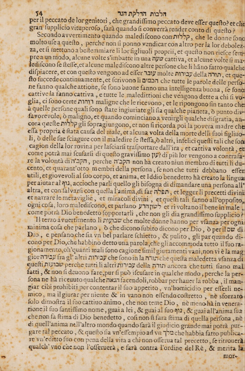 4 7 A pr i, ME È nodi ii ML |‏ ּ 1 ד ול Mi |‏ הלבות הדלקת הנר &gt; '4 per il peccato de lorgenitori , che grandiffimo peccato deve ell'er quelto? et che gran fupplicio vituperofo , farà quando ₪ converrà render conte di quefto &gt; | Secondo avverti mento quando maledifcono comma, che le donne fona moltoufea quelto, perche non fi ponno vendicar con altro per la lor debolez: za, 66 fl mettono a befemmiare li lor tigliuoli proprii, et quefto nonriefce fem: “preaun mado, alcune volte s'imbatte in una שעה‎ cattiva, etalcune volte fì mae = &gt; Tedifcono fe ftefe,et alcune maledifcono altre perfone chelli h&amp;no fatto qualche 4% ב 6 2 fto fuccedecontinuamente, et ferivona li הכמים‎ che tutte le parole delle perfo- ne fanno qualche attione, fe fono buone fanno una intelligenza buona, fe הס‎ &gt; cattivela fannocattiva , e tutte le maledittioni che vengono dette a chi fi vo“ glia, ci fono certe רוחות‎ maligne che lericevono , etle ripongonefintanto che à quelle perfone quali fono ftate ingiuriate gli fia qualche pianeta, ò punto dis = favorevole, è maligno, etquando cominciano a venirgli qualche difsratia, aù= cora quelte קללות‎ gli fopragiungono, et non 1116063 poi la povera madre che effa propria è Rata caufa del niale, et alcuna volta della morte delli fuoi figlio» li, è delle fue fciagure con il maledire fe (tela, d altri, infelici quefti tali che fon «cagion della lor rovina perlafciarfi trafportare dall'ira ; et cattiva volontà , et ? come potrà mai 16013172 di quefto graviffimo לעון‎ di più lor vengono a contrafa- cento, et quarantotto membri della perfona , fe non che tutti debbano effer utili,etgiovevolial fuo corpo, et anima, et Iddio benedetto hà creato la linguas peraiutaral גוף‎ , 3601006 parli quello gli bifogna di dimandare una perfona all” et narrare le meraviglie, et miracoli divini, etquefti tali fanno all’oppofito, גי coine potrà Dio benedetto fopportarli , che non gli dia srandiffimo fupplicio ?' Hterzoavuertimento 11 שבועות‎ che moltedonne ha nno per vfanza peroghli | minima cofa che parlano, è che diconofubito dicono per Dio, 5 perilow di. Dio, e penfanoche fia vn bel parlare fchietto, &amp; pulito, gli par quando di-- = cono:per Dio,chehabbino detto una parola,che gli accommoda tutto il fuo ra-- ‘gionamento,ol’quanti mali fono cagione fimil giuramenti vani,non:vi è la mag: gior עבירה‎ fra gP altri עביות‎ che fonoinla תורה‎ &gt;6 quelta maledetta vfanzadi quelti שבועות‎ perche tutti li altri עבירות‎ della תורה‎ ancora chetutti fiano mali fatti, 65 nonfideuono fare;purfi può ifcufarein qualche mado , perche la per= fona ne hà riceuuto qualche הנאה‎ facendoli, robbar perhauer la robba ,llmans piar cibi prohibiti per contentaril fuo appetito, vwhemicidio per eflerli ne. mico, ma ilgiurarper niente &amp; in vanonon effendacoftretto , nè sforzato «folo dimoftra il fuo cattivo animo, che non teme Dio, nè meno hà in venera- tioncil fuo fantiffimo nome, guai a lei, &amp; guai al fuom11, &amp; suatallanima fua chenon fa ftima di Dio benedetto , cofinon:fi fara tima di quella perfona ,, בת‎ di quell’anima nell’altro monda בעב).0ח4טף‎ il giudicio orandemai potrà pur-. gare tal peccato, &amp; queto fia vn'efempioadwn מלך‎ 6 habbia fatto publica. re viveditto fo con pena della vita a chinonofferua tal precetto, feritrou erà. qualch vno che non l'offeruerà s © farà contra l'ordine delRè, &amp; merita lai . e, 6 ₪ i + &gt; More x a ₪ cai . 0 ade 0 ® % / . 4 ;w 3 1 du è e a X ₪ 3 ל‎ 6 x da wp + ' 4 . 6 ₪ “9 1 . . * 4 ; 6 * : è i 24+ 2  4 Di ג א‎ î ® + +