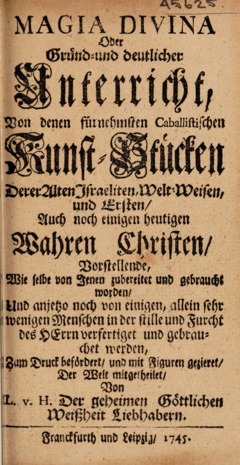 MAGIA DIVINA Oöfr (Ewuiibnwb beutltcbee nferrtcßf, S3on Denen f&inefjmffen Cabaiüftifc&en &mt2Utm3fMditm,Wz\tTVeifcnr unb Sfucfc noct; einigen Mutigen 3ßal)rcii Triften/ 23orftellent>e, ! 2Bit felbt »on Stnen jubereiut unö gebraust I roorbtn/ Unt> nnjeOo tiocO t>cn einigen, allein feiw i wenigen SDlcnfcfcen in Dev fülle unb $urci;t Des $><£vvn verfertiget unDgcbrau* I cbet werben, |. 2an» 3>tuef beförtwt/ uns mit ftigurfn fltjitrtf/ SDtr 2B*lt tnitflfibfilft/ j Q)on L. v. h. SDer flebetmen (göttlichen l£>eiß!;>ett S.tebl)abern. Srancffurtb unb Üeipjij/ 1741*