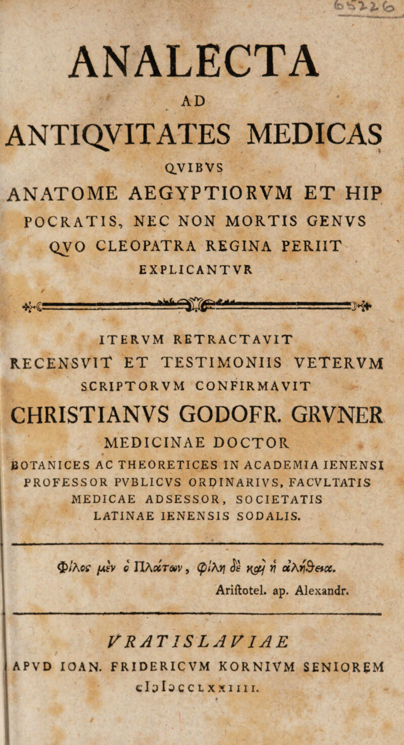 ANALECTA v~ 1 • v . AD ANTIQVITATES MEDICAS Q.VIBVS . . ANATOME AEGYPTIORVM ET HIP 4 4 POCRATIS, NEC NON MORTIS GENVS V QVO CLEOPATRA REGINA PERIIT EXPLICANTVR *K= 444 H+ ITERVM RETRACTAVIT RECENSVIT ET TESTIMONIIS VETERVM SCRIPTORVM CONFIRMAVIT CHRISTIANVS GODOFR. GRVNER MEDICINAE DOCTOR 0 • ►' “ 1 - BOTANICES AC THEORETICES IN ACADEMIA IENENSI PROFESSOR PVBLICVS ORQINARIVS, FACVLTATIS MEDICAE ADSESSOR, SOCIETATIS LATINAE IENENSIS SODALIS. ■ » ■ ■■■■■-- ■■ « — - —»■ .. .— -■ ■ . ■■■. . —, , . ■ , % v $/Aw /asv o IIAxt&v , (plXv\ Se fi a A rfcetcc. Ariftotel. ap. Alexandr. VRATISLAV1AE APVD IOAN. FRIDERICVM KORNIVM SENIOREM eloIoccLxxim.