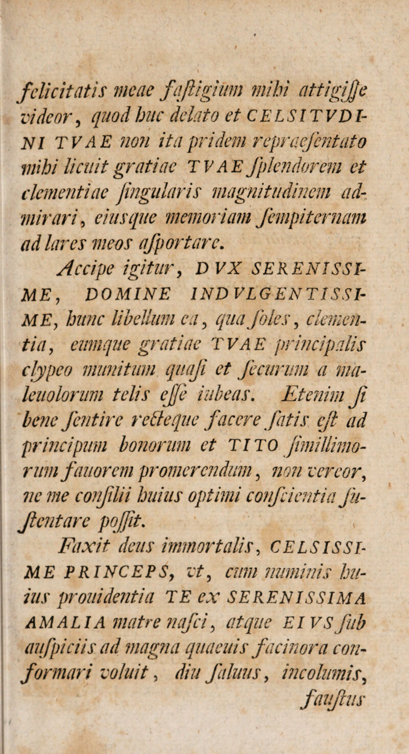 felicitatis meae faJligiUm mihi attigijje videor, quod huc delato et CELSITVDI- Nl TVAE non itapridem repraefentuto mihi licuit gratiae TVAE fplendorem et clementiae Jingularis magnitudinem ad¬ mirari , eius que memoriam fempiternam ad lares meos afportarc. Accipe igitur, DVX SERENISSI¬ ME, DOMINE IND VLGENTISSI- ME, hunc libellum ea, quafoles, clemen¬ tia , cumque gratiae TVAE principalis clypeo munitum quaji et Jecurum a ma- leuolorum telis ejje rubeas. Etenim Ji bene fentire retteque facere fatis ejt ad principum bonorum et TITO Jimillimo- rum fauorem promerendum, non vereor, ne me conflii huius optimi confcientia Jii- Jientare poffit. Faxit deus immortalis, CELSISSI¬ ME PRINCEPS, vt, cum numinis hu¬ ius prouidentia TE ex SERENISSIMA AMALIA matre nafei, atque Eivsfub aufpiciis ad magna quaeuis facinora con¬ formari voluit, diu f almis, incolumis, faujlus