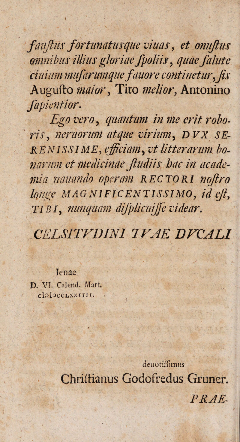 faujlus fortunatuxque mnas, et onujlus omnibus illius gloriae /poliis, quae falute ciuiwn mu/arumquefanor e continetur,jis Augufto maior, Tito melior, Antonino fapientior. Ego vero, quantum in me erit robo¬ ris, nemorum atque virium, DVX SE¬ RENISSIME, efficiam, vt litterarum bo¬ narum et medicinae jiudiis hac in ac a de¬ mi a minando operam RECTORI nofkro longe MAGNIFICENTISSIMO, id eji, TIBI, nunquam difplicuijje videar. > - ■ 1 ' - ” • ■ ■ ■: . ■: ■ * CELSITFDINI 1FAE DFCALl % . V . . - 'r , .• 5 r f ’ -AA lenae ■ \ ^ ' D. VI. Calend. Mart. clSlSCCLXXIIII. deuotiffimus Chriftianus Godofredus Gruner. PRAE-