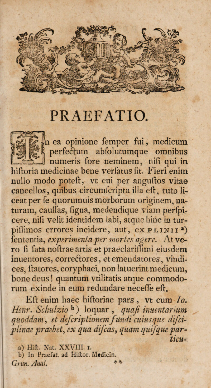 PRAEFATIO. |n ea opinione femper fui, medicum perfectum abfolutumque omnibus ^_II numeris fore -neminem, nifi qui in hiftoria medicinae bene verfatus (it. Fieri enim nullo modo poteft, vt cui per anguftos vitae cancellos, quibus circumfcripta illa eft, tuto li¬ ceat per fe quorumuis morborum originem, na¬ turam, caudas, figna, medendique viam perfpi- cere, nifi velit identidem labi, atque hinc in tur- piftimos errores incidere, aut, ex plinii a) lententia, experimenta per mortes agere. At ve¬ ro fi fata noftrae artis et praeclariflimi eiusdem inuentores, corre&ores, et emendatores, vindi¬ ces, flatores, coryphaei, non latuerint medicum, bone deus! quantum vtilitatis atque commodo¬ rum exinde in eum redundare neceffe eft. Eft enim haec hiftoriae pars , vt cum Io. Henr. Schulzio b) loquar , quafi inuentarium quoddam, et defcriptionemfundi cuiusque difcu plinae praebet, ex qua difcas, quam quij que par- ticu- a) Hift. Nat XXVIII. I. b) In Praefat. ad Hiftor. Mtdicin. Grun. Anal. * *