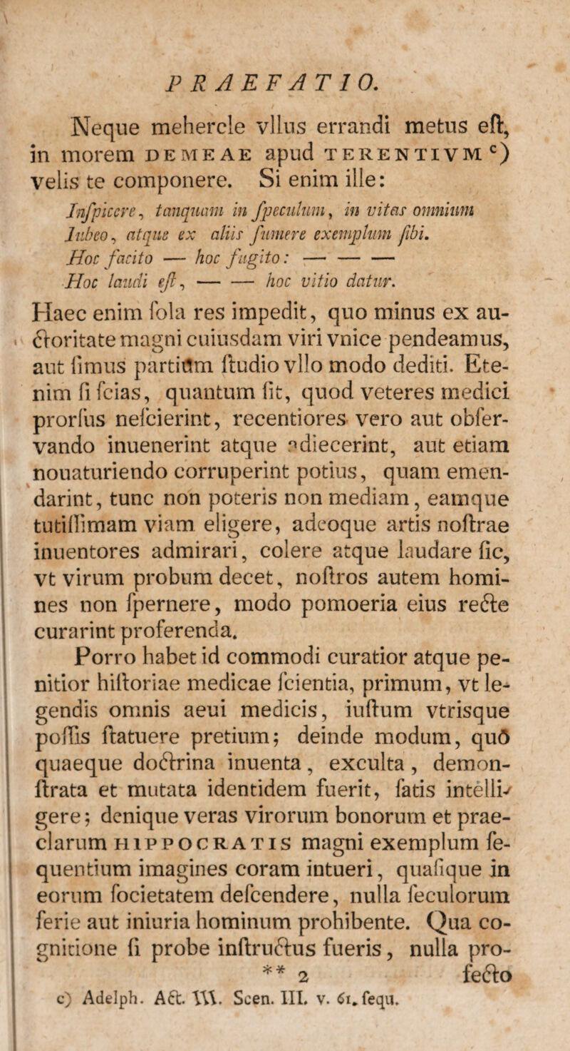 Neque mehercle vllus errandi metus efl:, in morem demeae apud terentivmc) velis te componere. Si enim ille: Jnfplccre, tcmqmmi in fpeculum, in vita? omnium Jubeo, atque ex aliis Jumere exemptum /ibi. Hoc facito — hoc fugito: — — — Hoc laudi efl,-hoc vitio datur. Haec enim fola res impedit, quo minus ex au- ftoritate magni cuiusdam viri vnice pendeamus, aut limus partiflm ftudio vllo modo dediti. Ete¬ nim fi fcias, quantum lit, quod veteres medici prorfus nefcierint, recentiores vero aut obfer- vando inuenerint atque adiecerint, aut etiam nouaturiendo corruperint potius, quam emen- darint, tunc non poteris non mediam, earnque tutillimam viam eligere, adeoque artis noftrae inuentores admirari, colere atque laudare fic, vt virum probum decet, noflros autem homi¬ nes non fpernere, modo pomoeria eius refte curarint proferenda. Porro habet id commodi curatior atque pe¬ nitior hiiloriae medicae fcientia, primum, vt le¬ gendis omnis aeui medicis, iuftum vtrisque poliis ftatuere pretium; deinde modum, qu<5 quaeque doftrina inuenta, exculta, demon- ftrata et mutata identidem fuerit, fatis intellb gere; denique veras virorum bonorum et prae¬ clarum Hippocratis magni exemplum fe- quentium imagines coram intueri, quafique in eorum focietatem defcendere, nulla feculorum ferie aut iniuria hominum prohibente. Qua co¬ gnitione fi probe inftru&us fueris, nulla pro- ** 2 fefto c) Adelph. A6t Vd. Scen. III. v. 6i*fequ.