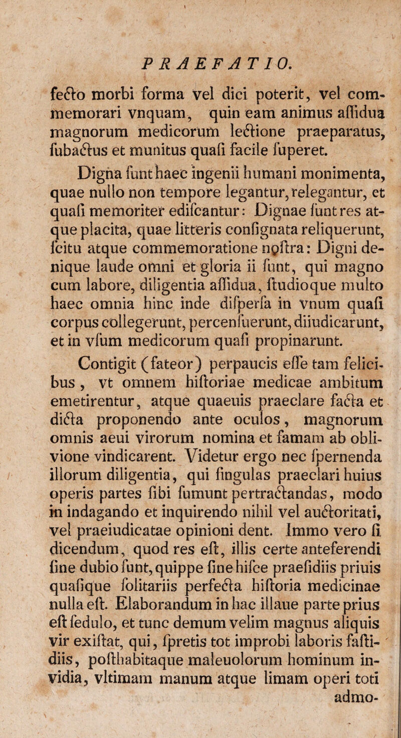 fe£to morbi forma vel dici poterit, vel com¬ memorari vnquam, quin eam animus aflidua magnorum medicorum leftione praeparatus, fuba&us et munitus quali Facile fuperet. Digna funt haec ingenii humani monimenta, quae nullo non tempore legantur, relegantur, et quali memoriter edifcantur: Dignae funt res at¬ que placita, quae litteris conflgnata reliquerunt, icitu atque commemoratione npftra: Digni de¬ nique laude omni et gloria ii funt, qui magno cum labore, diligentia allidua, ftudioque multo haec omnia hinc inde difperla in vnum quali corpus collegerunt, percenfuerunt,diiudicarunt, et in vfum medicorum quafi propinarunt. Contigit (fateor) perpaucis elfe tam felici¬ bus , vt omnem hiltoriae medicae ambitum emetirentur, atque quaeuis praeclare facta et didta proponendo ante oculos, magnorum omnis aeui virorum nomina et famam ab obli¬ vione vindicarent. Videtur ergo nec (pernenda illorum diligentia, qui fingulas praeclari huius operis partes (ibi fumunt pertractandas, modo m indagando et inquirendo nihil vel auctoritati, vel praeiudicatae opinioni dent. Imrao vero fi dicendum, quod res eft, illis certe anteferendi fine dubio funt, quippe finehifce praefidiis priuis quafique folitariis perfecta hiftoria medicinae nulla eft. Elaborandum in hac illaue parte prius eftfedulo, et tunc demum velim magnus aliquis vir exiftat, qui, fpretis tot improbi laboris fafti- diis, pofthabitaque maleuolorum hominum in¬ vidia, vltimam manum atque limam operi toti admo-