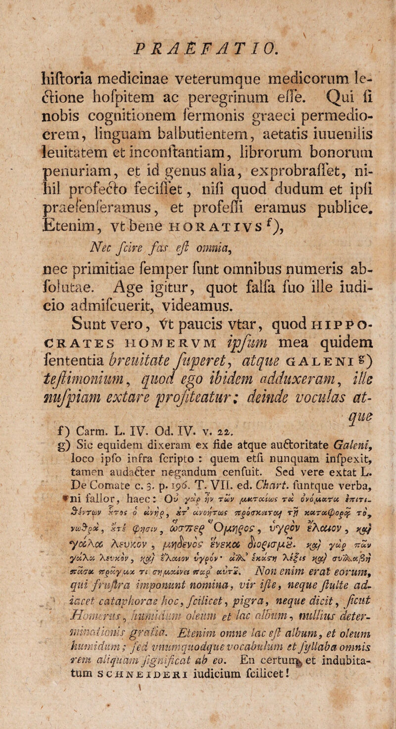 liiftoria medicinae veterumque medicorum le¬ ctione hofpitem ac peregrinum elfe. Qui li nobis cognitionem fermonis graeci permedio¬ crem , linguam balbutientem, aetatis iuuenilis leuitatem et inconftantiam, librorum bonorum penuriam, et id genus alia, exprobraffet, ni¬ hil profeCto feciffet, nifi quod dudum et ipli praelenferamus, et profefii eramus publice. Etenim, vt bene horativs f), Nec fcire fas eji omnia, nec primitiae femper funt omnibus numeris ab- folufcae. Age igitur, quot falfa fuo ille iudi- cio admifcuerit, videamus. Sunt vero, ft paucis vtar, quod Hippo¬ crates home r v m ipjum mea quidem fententia breuitate fiuperet, atque galeni &) tejlimonium, quod ego ibidem adduxeram, ille nufpiam extare profiteatur; deinde voculas at¬ que f) Carm. L. IV. Od. IV. v. 22. g) Sic equidem dixeram ex fide atque au&oritate Galeni, loco ipfo infra fcripto : quem etfx nunquam infpexit, tamen audadter negandum cenfuit. Sed vere extat L. De Comate c. 3- p* 196. T. VII. ed. Ckart. funtque verba, vni fallor, haec* Qv yxf f/v rtxv yxr ocius ree ovoy.tx.ru. STtiri- hrm ktqs 0 uvrip, itr uvo^ruos Tcfltrxstrocf r5? xurufpogof roy ywfyx, xrs (pTjfftv 9 00T718$ *'OfJl?lg0£ , vy^OV sAUiOV , yocA06 AitVkgv , futfjievoff eveKM &ogtarfjL8i yug nZv yuAu Asvxov , yg) sXootov vyoov • u7hC ixocrtj Xl£ts yflj rvT&.Kfiq vtuau ttquyyu n ayyouva rtotp c&vrx, fljofl enim erat 6 OVUM 9 qui fmflra imponunt nomina, vir ifte, neque fluite ad- idcet cataphorae Jioc, fcilicet, pigra, neque dicit, fient Homerus, hiimidum oleum et lac alBitm, nullius det er - minationis gratia. Etenim omne lac efl album, et oleum humidnm ; fed unumquodque vocabulum et fyllaba omnis rem aliquam jignificat ab eo. En cerfcur% et indubita¬ tum schkeideri iudicium fcilicetl > . i