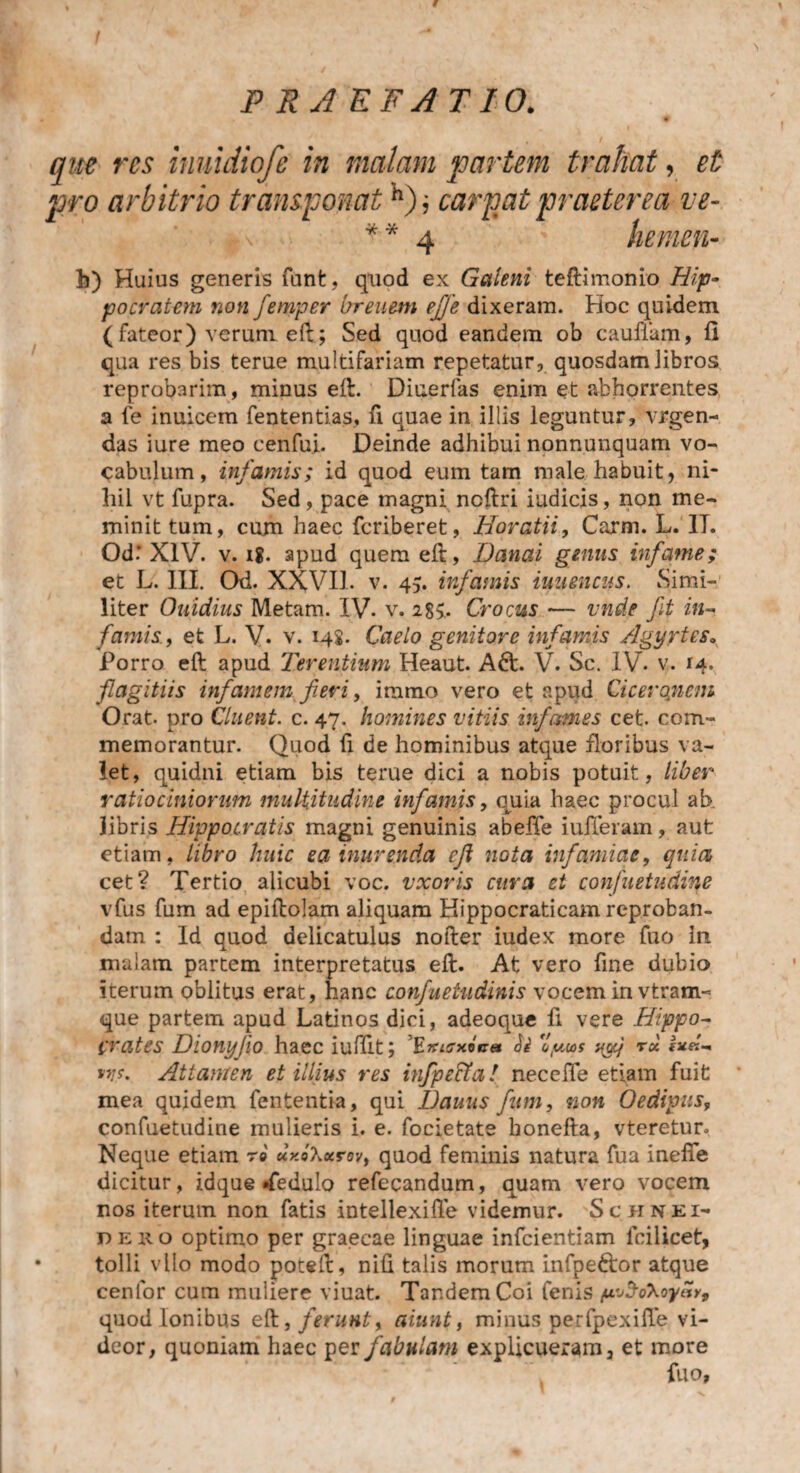 que res inuidiofe in malam partem trahat, et pro arbitrio transponath); carpat praeterea ve- * * 4 hemen- b) Huius generis funfc, quod ex Galeni teftimonio Hip¬ pocratem non femper breuem ejfe dixeram. Hoc quidem (fateor) verum eft; Sed quod eandem ob cauflam, fi qua res bis terue multifariam repetatur, quosdam libros reprobarim, minus eft. Diuerfas enim et abhorrentes a fe inuicem fententias, fi quae in illis leguntur, vrgen- das iure meo cenfui. Deinde adhibui nonnunquam vo¬ cabulum, infamis; id quod eum tam male habuit, ni¬ hil vt fupra. Sed, pace magni ncftri iudicis, non me¬ minit tum, cum haec fcriberet, Horatii, Carm. L. IT. Od.‘ XIV. v. ig. apud quem eft, Danai genus infame; et L. III. Od. XXVII. v. 45. infamis iuuencus. Simi¬ liter Ouidius Metam. IV- v. 285.. Crocus — vnde fit in¬ famis., et L. V. v. 148. Caelo genitore infamis Agyrtes» Porro eft apud Terentium Heaut. Adi. V. Se. IV. v. 14. flagitiis infamem fieri, iramo vero et apud Ciceronem Orat- pro Cluent, c. 47. homines vitiis infames cet. com¬ memorantur. Quod fi de hominibus atque floribus va¬ let, quidni etiam bis terue dici a nobis potuit, liber ratiociniorum multitudine infamis, quia haec procul ab libris Hippocratis magni genuinis abeffe iufferam, aut etiam, libro huic ea inurenda efi nota infamiae, quia cet? Tertio alicubi voc. vxoris cura et confuetudine vfus fum ad epiftolam aliquam Hippocraticam reproban¬ dam : Id quod dclicatulus nofter iudex more fuo in mulam partem interpretatus eft. At vero fine dubio iterum oblitus erat, hanc con/uetudinis vocem in vtraim que partem apud Latinos dici, adeoque fi vere Hippo¬ crates Dionyfeo haec iuffit; E^s-xoV» ii 'oy,u>s wj r« !*«-. *>/$•. Attamen et illius res infipectal necefie etiam fuit mea quidem fententia, qui Dauus fum, non Oedipus, confuetudine mulieris i. e. focietate honefta, vteretur* Neque etiam ro uxoKxrev, quod feminis natura fua inefie dicitur, idque «fedulo refccandum, quam vero vocem nos iterum non fatis intellexifie videmur. Schnei- deho optimo per graecae linguae infcientiam lcilicet, tolli vllo modo poteft, nili talis morum infpeftor atque cenlor cum muliere viuat. Tandem Coi fenis fx^o\oyav9 quod Ionibus eft., ferunt, aiunt, minus perfpexifie vi¬ deor, quoniam haec per fabulam explicueram 3 et more
