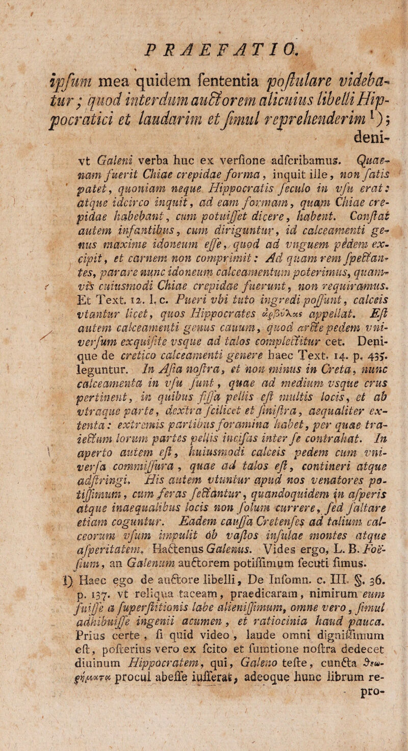 f P R A E F AT IO. / S ipfum mea quidem fententia pqfiulare videba- tur ; quod interdum aubtorem alicuius libelliHip- pocratici et laudarim etJimul reprehenderim !); deni- vt Galeni verba huc ex verfione adfcribamus. Quae¬ nam fuerit Chiae crepidae forma, inquit ille, non fatis patet, quoniam neque Hippocratis feculo in vfu erat: atque idcirco inquit, ad eam formam, quam Chiae cre¬ pidae habebant, cum potuijfet dicere, habent. Conflat autem infantibus, cum diriguntur, id calceamenti ge¬ nus maxime idoneum effe, quod ad vnguem pedem ex¬ cipit, et carnem non comprimit: Ad quam rem fpedfan¬ tes, parare nunc idoneum calcea m en tu m poterimus, quam- r vis cuiusmodi Chiae crepidae fuerunt ? non requiramus. Et T 'ext. 12. 1. c. Pueri vbi tuto ingredi poffunt, calceis viantur licet, quos Hippocrates dgfivXxs appellat. Efl autem calceamenti gemis canum, quod arSte pedem vni- verfutn exquifte usque ad talos complectitur cet. Deni¬ que de cretico calceamenti genere haec Text 14. p, 43>. leguntur. In Afia noflra3 et non minus in Creta, nunc calceamenta in vfu funt, quae ad medium vsque crus pertinent, in quibus fffa pellis efl multis locis, et ab viraque parte, dextra fcilicei et Jiniflra, aequaliter ex- ' tenta: extremis partibus foramina habet, per quae tra- i eidum lorum partes pellis incjfas inter f e contrahat. In aperto autem efl, kuiusmodi calceis pedem cum vni- verfa commijfura, quae ad talos efl, contineri atque adflringi, His autem vtuntur apud nos venatores pe- iijjmim, cum feras fe&antur, quandoquidem in afperis atque inaequalibus locis non folum currere, fed j'altare etiam coguntur. Eadem cauffa Cretenfes ad talium cal¬ ceorum vfum impulit 6b vaflos infulae montes atque afperitatem, Hactenus Galenus. Vides ergo, L. B. Foe- f uni, an Galenum auftorem potiffimpm fecuti fimus. I) Haec ego de auctore libelli, De Infomn. c. III. §. 36. p. 137. vt reliqua taceam, praedicaram, nimirum eum fitiffe a fuperjlitionis labe alienijfmum, omne vero, Jimul adhibui (fe ingenii acumen, et ratiocinia haud pauca. Prius certe , fi quid video , laude omni dignifiimum eft , pofcerius vero ex fcito et fumtione noftra dedecet diuinum Hippocratem, qui, Galeno tefte, cundta $eu>- procul abeffe iuiTerafe; adeoque hunc librum re- pro-