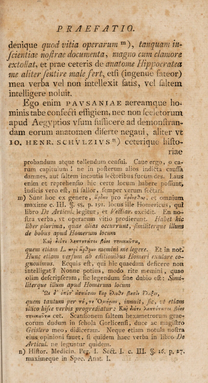 denique quod vitia operarum m), tanquamin- fdentiae no (irae documenta, magno cum clamore extollat, et prae ceteris de anatome Hippo erat ea me aliter fentire male fert, etfi (ingenue fateor) mea verba vel non intellexit latis, vel faltem intelligere noluit Ego enim pavsaniae aereamque ho¬ minis tabe confecti effigiem, nec non fceietorum apud Aegyptios vfum lufficere ad demonftran- dam eorum anatomen diierte negaui, aliter vt io. ii e n K. schvlziv s n ) ceterique hifto- riae probandum atque tollendum cenftii. Cane ergo, o ca¬ rum capitulum ! ne in pofterum alios indifta caufta damnes, aut faltem incautis lectoribus fucum des. Laus enim et reprehenfio hic certe locum habere poliunt, indicis vero eft, ni fallor, femper verum fedtarh m) Sunr. hoc ex genere, pro «ps<j?r<xi, et omnium maxime c. III. §. 58. p- locus ille Homericus, qui libro De Articiil. legitur, et Vestiar, excidit. En no- Era verba, vt operarum vitio prodierunt. Habet hic liber plurima f quae alias occurrunt, fimilit er que illum de bobus apud Homerum locum Kot/ tllQTl X<7TT QTU.T01 fioiS T1]VlXXVTUf quem etiam L. *e§i hftgw memini me legere. Et in not.' Hunc etiam ver funi ab editionibus Homeri exulare co- gnouimus. Kcquis eft, qui hic quaedam deficere non intelligat? Nonne potius, modo rite memini, quae olim defcripferam, fic legendum fine dubio eft: Simi- literque illuni apud Homerum locum ‘Cis <L oit»T uaisxatvj tccg TjXv^e fiaciv ¥\t£tvf quem tantum per ro,re cO yjgtov 9 innuit, fic, vt etiam illico hi fic e verbis progrediatur c K a) fUn X**tot«tw fio es rtiviKxvTot cet. Scaniionem faltem hexametrorum grae- corum dudum in fchola Gorlicenfi, duce ac magiftro Geislero meo, didiceram. Neque etiam notula noftra eius opinioni fauet, fi quidem haec verba in libro De Articul. ne leguntur quidem, n) Hiftor. Medici n. Pe^. I. Sect. I. c. III. §. i<5. p. maximeque in Spec. Anat. I.