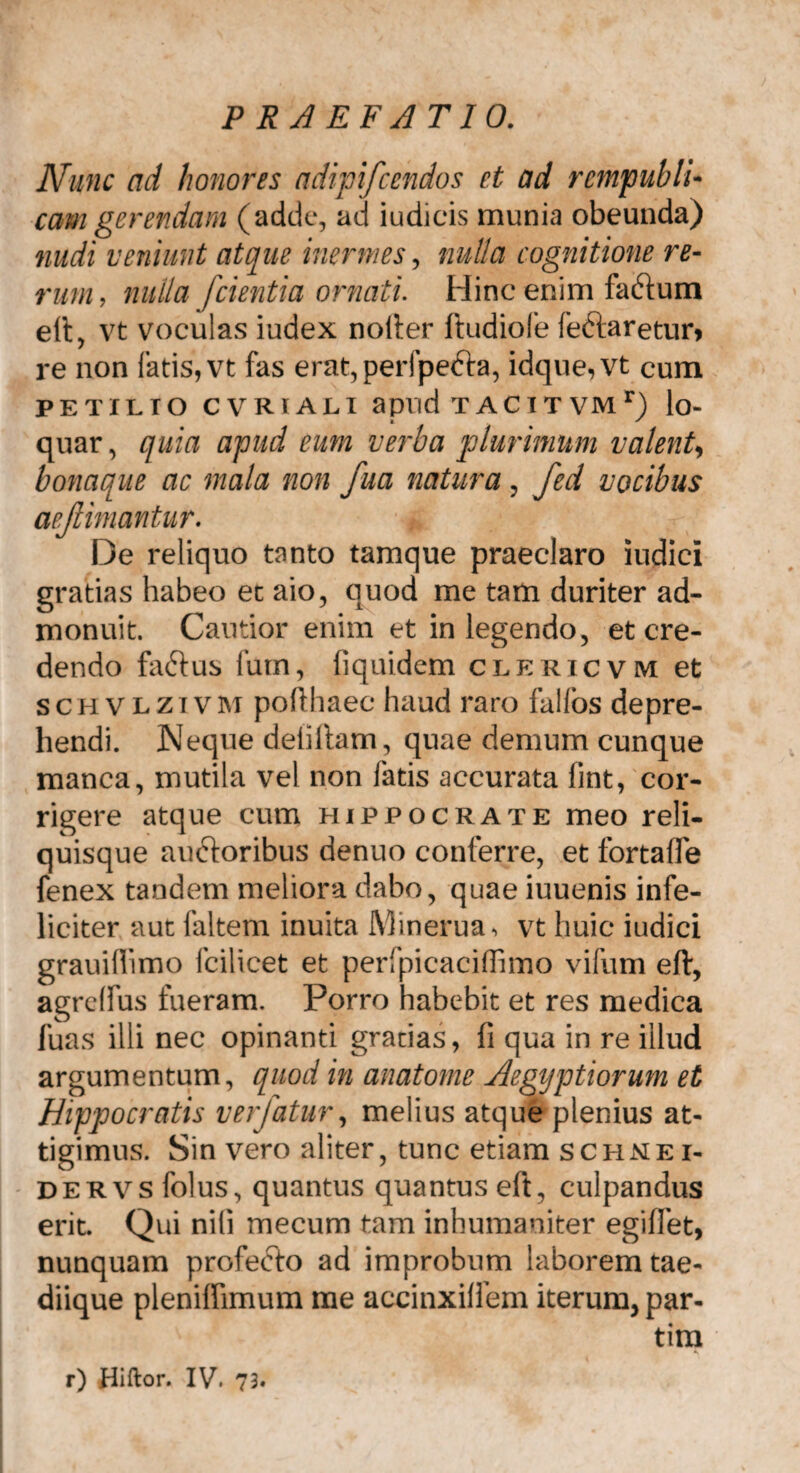 Nunc ad honores adipifcendos et ad rcmpubli- eam gerendam (adde, ad iudicis munia obeunda) nudi veniunt atque inermes, nulla cognitione re¬ rum, nulla [cientia ornati. Hinc enim factum ett, vt voculas iudex noli:er ftudiole feftaretur» re non fatis, vt fas erat,per!’pe6i:a, idque,vt cum PETILIO CVRIALI apVld T A C I T VM r) lo- quar, quia apud eum verba plurimum valenU bonaque ac mala non fua natura, fed vocibus aejlimantur. De reliquo tanto tamque praeclaro indici gratias habeo et aio, quod me tam duriter ad¬ monuit. Cautior enim et in legendo, et cre¬ dendo faftus fum, fi quidem clericvm et schvlzivm pofthaec haud raro fallos depre¬ hendi. Neque deiiltam, quae demum cunque manca, mutila vel non fatis accurata lint, cor¬ rigere atque cum Hippocrate meo reli¬ quisque auftoribus denuo conferre, et fortafle fenex tandem meliora dabo, quae iuuenis infe¬ liciter aut faltem inuita Minerua, vt huic iudici grauifiimo fcilicet et perfpicaciffimo vifum eft, agrelfus fueram. Porro habebit et res medica luas illi nec opinanti gratias, fi qua in re illud argumentum, quod in anatome Aegyptiorum et Hippocratis verfatur, melius atque plemus at- tigimus. Sin vero aliter, tunc etiam schnei- dervs folus, quantus quantus eft, culpandus erit. Qui nili mecum tam inhumaniter egiffet, nunquam profe&o ad improbum laborem tae¬ diique plenifiimum me accinxilfem iterum, par- tim