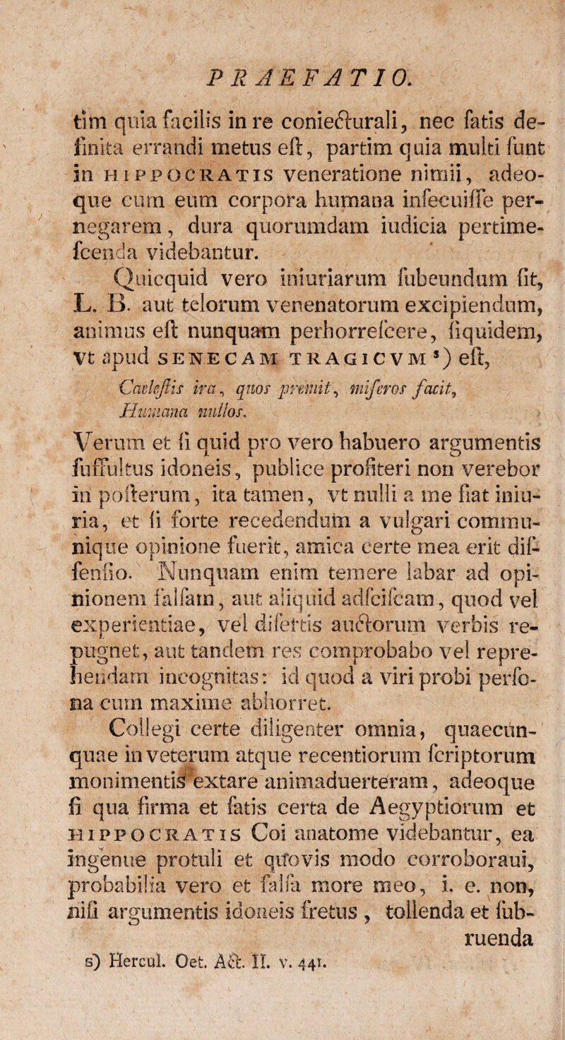 tim quia facilis in re coniechirali, nec fatis de¬ finita errandi metus eft, partim q uia multi funt in Hippocratis veneratione nimii, adeo- que cum eum corpora humana infecuifle per¬ negarem , dura quorumdam iudicia pertime- fcenda videbantur. Quicquid vero iniuriarum fubeundum fit, L. B. aut telorum venenatorum excipiendum, animus eft nunquam perhorrefcere, iiquidem, Vt apud SENECAM TRAGICVM s) eft, Cadejlis ira, quos premit', miferos facit3 Humana nullos. Verum et fi quid pro vero habuero argumentis fuffultus idoneis, publice profiteri non verebor in pollerum, ita tamen, vt nulli a me fiat iniu- ria, et ii forte recedendum a vulgari commu¬ nique opinione fuerit, amica certe mea erit dif- fenfio. Nunquam enim temere labar ad opi¬ nionem Falfam, aut aliquid adfcifcatn, quod vel experientiae, vel difeitis auftorum verbis re¬ pugnet, aut tandem res comprobabo vel repre¬ hendam incognitas: id quod a viri probi perfo- na cum maxime abhorret. Collegi certe diligenter omnia, quaecun- quae in veterum atque reeentiorum fcriptorum liionimentis1 extare animaduerteram, adeoque fi qua firma et fatis certa de Aegyptiorum et Hippocratis Coi anatome videbantur, ea ingenue protuli et qifovis modo corroboraui, probabilia vero et falfa more meo, i. e. non, niii argumentis idoneis fretus , tollenda et fub- ruenda