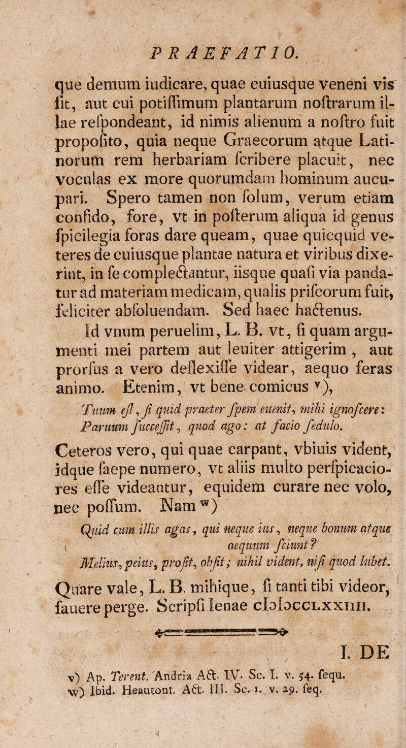 que demum iudicare, quae cuiusque veneni vis lit, aut cui potiffimum plantarum noftrarum il¬ lae refpondeant, id nimis alienum a noftro fuit propofito, quia neque Graecorum atque Lati¬ norum rem herbariam fcribere placuit, nec voculas ex more quorumdam hominum aucu¬ pari. Spero tamen non folum, verum etiam confido, fore, vt in polterum aliqua id genus fpicilegia foras dare queam, quae quicquid ve¬ teres de cuiusque plantae natura et viribus dixe¬ rint, in fe complebantur, iisque quali via panda¬ tur ad materiam medicam, qualis prifcorum fuit, feliciter abloluendam. Sed haec haftenus. Id vnum peruelim, L. B. vt, fi quam argu¬ menti mei partem aut leuiter attigerim , aut prorfus a vero deflexifie videar, aequo feras animo. Etenim, vt bene comicus v), Tuum ejl, fi quid praeter fpem eumit, mihi ignofcerei Panium fuccejjit, quod ago: at facio fedulo. Ceteros vero, qui quae carpant, vbiuis vident, jdque laepe numero, vt aliis multo perfpicacio- res effe videantur, equidem curare nec volo, jaec poffum. Namw) Qtiid cum illis agas, qui neque his, neque bonum atque s aequum fciunt? Melius, peius, pro jit, oh fit; nihil vident, niji quod lubet. Quare vale, L. B. mihique, fi tanti tibi videor, fauere perge. Scripli lenae cIoIocclxxiiii. I. DE v) Ap. Terent. Andria IV* Sc. I. v. 54. fequ.