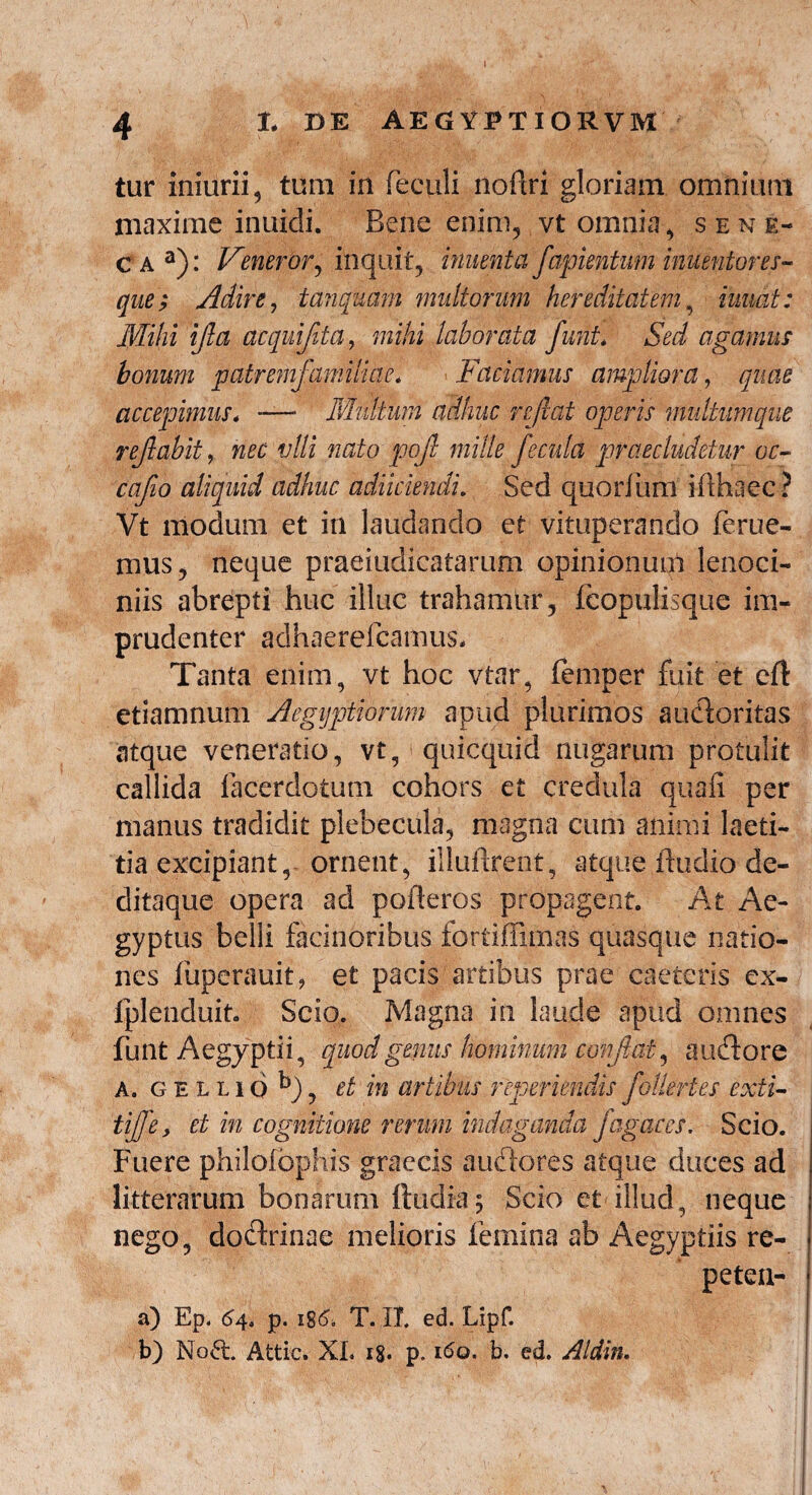 4 I. DE AEGYPTIORVM tur Iniurii 5 tum in feculi noflri gloriam omnium maxime inuidi. Bene enim, vt omnia, s ene¬ ca3): Veneror, inquit, innent a fapientum iriuentores- que; Adire, tanquam multorum hereditatem, iuuat: Mihi ijla acquiflta, mihi laborata Jurit* Sed agamus bonum patremfamiliae. Faciamus ampliora, quae accepimus. — Multum adhuc reflat operis multumque reflabit^ nec vili nato pofl mille fecula praecludetur oc- caflo aliquid adhuc adimendi. Sed quorfum id haec ? Vt modum et in laudando et vituperando ferue- mus, neque praeiudicatarum opinionum lenoci¬ niis abrepti huc illuc trahamur, fcopulisque im¬ prudenter adhaerelcamus. Tanta enim, vt hoc vtar, femper fuit et cft etiamnum Aegyptiorum apud plurimos auctoritas atque veneratio, vt, quicquid nugarum protulit callida facerdotum cohors et credula quali per manus tradidit plebecula, magna cum animi laeti¬ tia excipiant, ornent, illudrent, atque ftudio de- ditaque opera ad poderos propagent. At Ae¬ gyptus belli facinoribus fbrtiflimas quasque natio¬ nes liipcrauit, et pacis artibus prae caeteris ex- fplenduit. Scio. Magna in laude apud omnes funt Aegyptii, quod genus hominum conflat, au flo re A. g e l l 16 b), et in artibus repmendis folleri es exti- tiffe, et in cognitione rerum indaganda fagaces. Scio. Fuere philofbphis graecis auflores atque duces ad litterarum bonarum ftudia; Scio et illud, neque nego, doflrinae melioris femina ab Aegyptiis re- peten- a) Ep. 64, p. 186. T. II. ed. Lipf. b) No£t Attic. XL 18* p. 160. b. ed. Aldin.