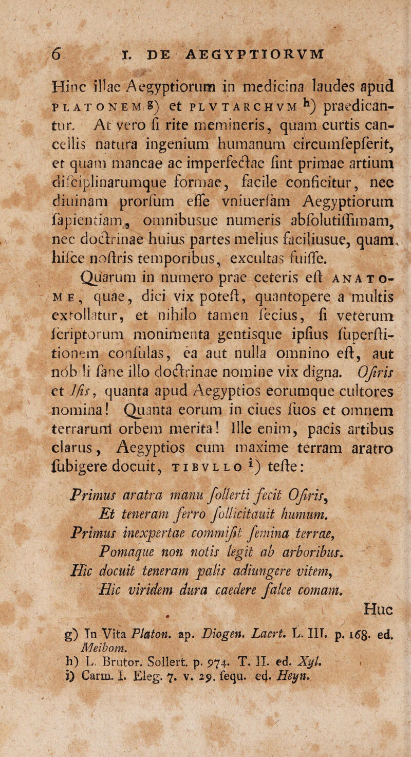 I ) . ' . > Hinc illae Aegyptiorum in medicina laudes apud platonem?) et p l v t a r c h v m h) praedican- tur. At vero fi rite memineris, quam curtis can¬ cellis natura ingenium humanum circumfepferit, er quam mancae ac imperfeftae fint primae artium difciplinarumque formae, facile conficitur, nee diuinani prorfum effe vniuerfam Aegyptiorum lapiendam, omnibusue numeris abfolutifiimam, nec doctrinae huius partes melius faciliusue, quam, hifce noftris temporibus, excultas fuiffe. Quarum in numero prae ceteris eit an a to¬ me, quae, dici vixpoteft, quantopere a multis extollatur, et nihilo tamen fecius, fi veterum Icriptorum monimenta gentisque ipfius fuperfii- tionem confulas, ea aut nulla omnino eft, aut ndb !i fane illo doctrinae nomine vix digna. Ofiris et Jfis, quanta apud Aegyptios eorumque cultores nomina! Quanta eorum in ciues fuos et omnem terraruni orbem merita! Ille enim, pacis artibus clarus, Aegyptios cum maxime terram aratro fubigere docuit, tibvllo tefte: Primus aratra manu fotlerti fecit Ofiris, Et teneram ferro foliicitauit humum. Primus inexpertae commijit femina terrae, Pomaque non notis legit ab arboribus. Hic docuit teneram palis adiungere vitem, Hic viridem dura caedere falce comam. 9 Huc *v r, • , # . J g) Tn Vita Platon, ap. Diogen. Laert. L. IIT, p. idg. ed. Meibom. h) L Brutor. Sollert p. 974. T. II. ed. Xyl. \ 3) Carm. I. Eleg. 7. v. 29. fequ. e4* Heyn.