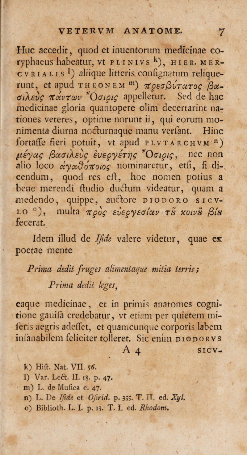 Huc accedit, quod et inuentorum medicinae co¬ ryphaeus habeatur, vt PLINIVS k), HIER. ME R- cvrialis aliique litteris confignatum relique¬ runt, et apud theonem m) 7Xgea^vTctTog ficc- cuXsvg TtctvToov 'Oaigig appelletur. Sed de hac medicinae gloria quantopere olim decertarint na¬ tiones veteres, optime norunt ii, qui eorum mo- nimenta diurna nocfiirnaque manu verfant. Hinc fortaffe fieri potuit, vt apud plvtarciivm n) fieyug fioeouXsvg evegyerrjg Odpig, nec non alio loco ctyudoTtoiog nominaretur, etfi, fi di¬ cendum, quod res eft, hoc nomen potius a bene merendi ftudio dufhim videatur, quam a medendo, quippe, auctore diodoro sicv- i.o °), multa Ttgog svegyectiotv t5 xoivS /3Ih fecerat. Idem illud de IJide valere videtur, quae e* poetae mente Prima dedit fruges alimentaque mitia terris; Prima dedit leges? eaque medicinae, et in primis anatomes cogni¬ tione gauifa credebatur, vt etiam per quietem mi- fefis aegris adeffet, et quamcunque corporis labem infanabilem feliciter tolleret. Sic enim diodorvs A 4 sicv- k) Hift. Nat. VII. $6. l) Var. Left. II. 18. p. 47- • m) L. de Mufica c. 47. n) L. De Iftde et Ojirid. p. 3#. T. II. ed. XyU o) Biblioth. L. I. p. 13. T. I. ed. Rhodotn,