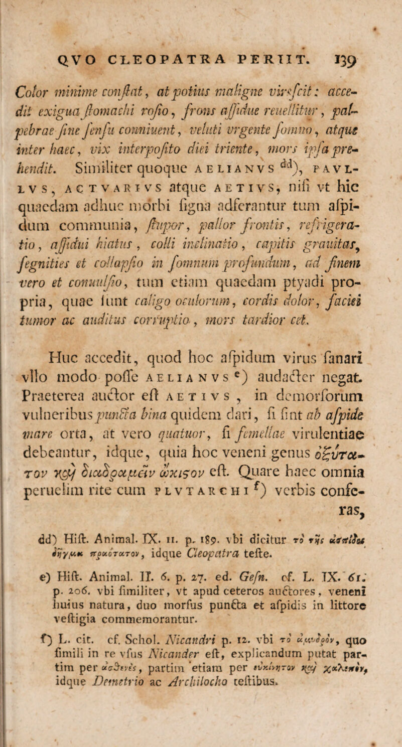Color minime conflat, at potius maligne vir fici t: acce¬ dit exigua ft orna dii rofio, frons ajjidue reuellitnr, pal¬ pebrae fine fenfu conniuent, Wzz£i urgente fomno, atqug inter haec, z/ix interpofto diei triente, zzzorx ipfa pre¬ hendit. Similiter quoque aelianvs dd), pavl- lvs, actvarivs atque aetivs, nifi vt hic quaedam adhuc morbi figna adferantur tum afpi- dum communia, ftupor, pallor frontis, refrigera¬ tio , njftdui hiatus , ro//f inclinatio , capitis granitas, fegnities et collapfio in fomnum profundum, zrz/ finem vero et conuulfio, tum etiam quaedam ptyadi pro¬ pria, quae iunt caligo oculorum, cordis dolor, faciei tumor ac auditus corruptio, mors tardior cet. j z * Huc accedit, quod hoc afpidum virus fanari vito modo- pofle aelianvs e) audacter negat. Praeterea auctor eft a e t i v s , in demorlorum vulneribuspunfita bina quidem dari, fi fint ab afpide viare orta, at vero quatuor, ii femellae virulentiae debeantur, idque, quia hoc veneni genus ogvrcc- tov ycfj hicihgctgciv doxisov eft. Quare haec omnia peruelim rite cum plvtarchi^ verbis confe¬ ras, r . ' t ' dd) Hift. Animal. IX. 11. p. 1S9. vbi dicitur vo t%: dirtlfot Kgv.oTu.TM, idque Cleopatra teile. I - e) Hift. Animal. II. 6. p. 27. ed. Gefn. cf. L. TX. 61. p. 206. vbi fimiliter, vt apud ceteros auctores, veneni Imius natura, duo morfus puntta et afpidis in littore veftigia commemorantur. f) L. cit. cf. Schol. Nicandri p. 12. vbi ro uuvdoov, quo fimili in re vfus Nicander eft, explicandum putat par- tim per dcStvts , partim etiara per tCr.lvyrov t{cy x*^t***t idque Demetrio ac Archilocho celtibus.