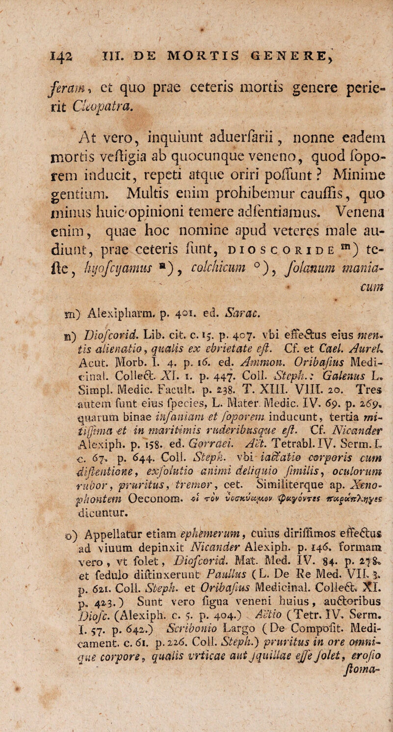 feram, et quo prae ceteris mortis genere perie¬ rit Cleopatra. At vero, inquiunt aduerfarii, nonne eadem mortis veAigia ab quocunque veneno, quod fopo» rem inducit, repeti atque oriri poffunt ? Minime gentium. Multis enim prohibemur cauffis, quo minus huic opinioni temere adfentiamus. Venena enim, quae hoc nomine apud veteres male au¬ diunt, prae ceteris fiint, dioscoride ffl) te- lle, hijofcijamus H) , cokhkim °), folamini mania¬ cum m) Alexipharm. p. 401. ed. Sarac. m) Diofcorid. Lib. cifc. c. p. 407. vbi efferus eius men- tis alienatio, qualis ex ebrietate efi. €f. et Cael. AureU Acut. Morb. I. 4. p. 16. ed. Amnion. Oribajius Medi¬ cina!. Collecc. XI. 1. p. 447. Coli. Steph.: Galenus L* SimpL Medie. Facult. p. £38. T. XIII. VIII. 20. Tres autem funt eius fpecies, L. Mater. Medie. IV. 69. p. 269* quarum binae infanimi et foporem inducunt? tertia mi- €t in maritimis ruderibusque efi. Cf. Nicander Alexiph. p. i,8. ed. Gorrciei. Aet. Tetrabl. IV. Serm.L <% 67. p, (^44. Coli. Steph. vbi iaccatio corporis cum dfientwne, exfolutio animi deliquio fimilis, oculorum rubor, pruritus, ■ tremor, cet. Similiterque ap. Xeno* phontem Oeconom. -d Av vqckvu^v :tpu^ovvss dicuntur. o) Appellatur etiam ephtmerum, cuius diriffimos effedbus ad viuum depinxit Nicander Alexiph. p. 146. formam vero , vt folet, Diofcorid. Mat. Med. IV. 84- p. 278*. et fedulo diilinxerunt Paullus ( L. De Ile Med. VIL 3. p. 621. Coli. Steph• et Oribajius Medicmal. ColledL XI. P„ 423.) Sunt vero figna veneni huius, au&oribus Diofc. (Alexiph. c. 5- p. 404.) Actio (Tetr. IV. Serm. I. 57. p, 642.) Scribonio Largo (De Compedit. Medi- cament. c. 61. p.226. Coli. Steph.) pruritus in ore omni- que corpore9 qualis vrticae aut jquiUae ejfe folet9 erofea fioma~
