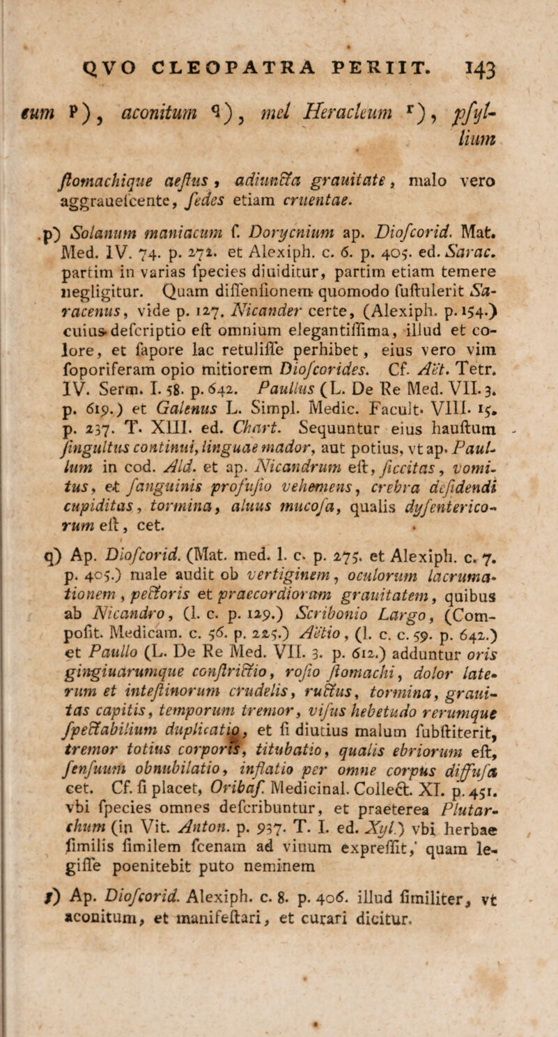 tum P)5 aconitum md Heracleum r), pfyt- liutn ftomachique aefus , adiun&a grauitate, malo vero aggrauelcente, fedes etiam cruentae. p) Solanum maniacum f. Donjcnium ap. Diofcorid. Mat. Med. IV. 74. p. 27^* et Alexiph. c. 6. p. 405. ed. Sarac. partim in varias fpecies diuiditur, partim etiam temere uegligitur. Quam difleniionem- quomodo fuftulerit Sa¬ racenus, vide p. 127. Nicander certe, (Alexiph. p. 154.) cuius» defcriptio eft omnium elegantiffima, iliud et co¬ lore, et fapore lac retulifte perhibet, eius vero vim foporiferam opio mitiorem Dio/corides. Cf. Aet. Tetr* IV. Serm. 1.58. p. 642. Paullus (L. De Re Med. VII. 3» p. 619.) et Galenus L. Simpl. Medie. Facult* Vili* 15. p. 237. T. XIII. ed. Chart. Sequuntur eius hauftum - Jingultus continui, linguae mador, aut potius, vt ap. Paul¬ lum in cod. Aid. et ap. Nicandrum eft, ficcitas, vomi¬ tus, e«t f anguinis profujio vehemens, crebra defidendi cupiditas, tormina, alitus tmtcoja, qualis dyjenterico¬ rum eft, cet. I - ^ t 4 q) Ap. Diofcorid. (Mat. med. 1. c. p. 275. et Alexiph. c. 7. p. 405.) male audit ob vertiginem, oculorum lacruma• tionem , pedtoris et praecordiorum grauitatem, quibus ab Nicandro, (1. c. p. 129.) Scribonio Largo, (Com- pofit. Medicam, c. 56. p. 223.) Actio, (1. c. c. 59. p. 642.) et Paullo (L. De Re Med. VII. 3« p. 612.) adduntur oris gingiuarumque conjlri&io, rofio fiomachi, dolor late- rww *£ intef inorum crudelis, rutius, tormina, grani- fas capitis, temporum tremor, vifus hebetudo rerumque /pe&abilium duplicatio, et Ii diutius malum fubftiterit, tremor totius corporis, titubatio, qualis ebriorum eft, fenfuum obnubilatio, inflatio per omne corpus diffufet cet. Cf. fi placet, Oribaf. Medicinal. Colleft. XI. p. 451. vbi fpecies omnes deferibuntur, et praeterea Plutar- f/mm (in Vit. Anton. p. 937. T. I. ed. Xyl.) vbi herbae fimilis fimilem fcenam ad viuum expreftit,’ quam le- gifte poenitebit puto neminem /) Ap. Diofcorid. Alexiph. c. 8. p. 406. illud fimiliter, vt aconitum, et manifeftari, et curari dicitur.