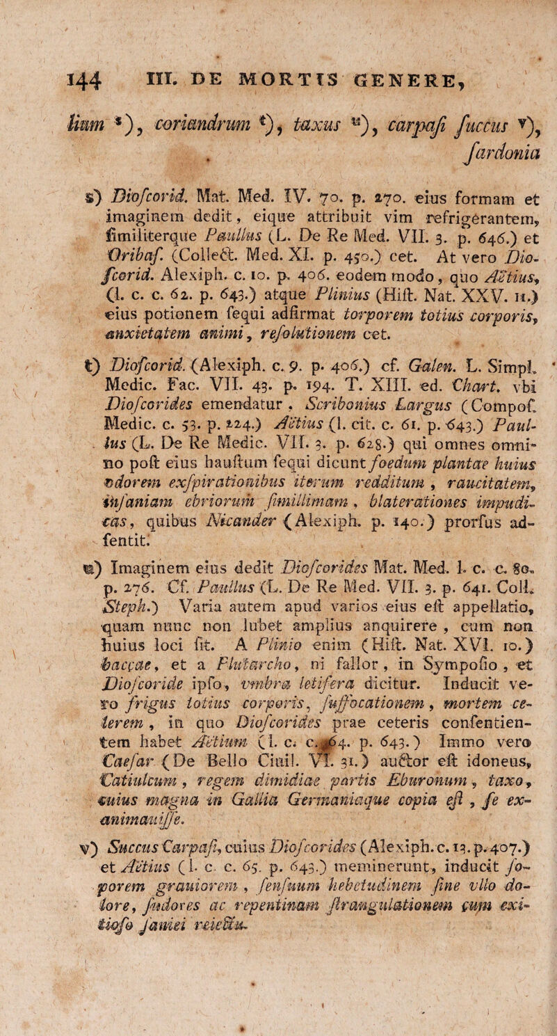 Hnm *), coriandrum *), taxus **), carpafi factus v), fardonia $) Biofcorid. Mat. Me<l. IV. 70. p. 270. eius formam et imaginem dedit, eique attribuit vim refrigerantem, UmiliterqUe Paullus (L. De Re Med. VII. 3. p. 646.) et 'Oribaf. (Colledt Med. XI. p. 450.) cet. At vero Dio- fcorid. Alexiph. c. 10. p. 406. eodem modo, quo Attius* (1. c. c. 62. p. 643.) atque Plinius (Hift. Nat. XXV. 11.) eius potionem fequi adfirmat torporem totius corporis, anxietatem animi, refolutionem cet. t) Biofcorid. (Alexiph. c. 9. p- 40(V) cf. Galen. L. SimpL * Medie. Fac. VII. 43- p- T94- T. XIII. ed. Ckart. vbi Diofcarides emendatur, Scribonius Largus (Compof. Medie, c. 53. p. %i4.) Actius (1. cit. c. 61. p. ^43.) Paul¬ lus (L. De Re Medie. VII. 3. p. 625.) qui omnes omni- no poft eius hauftum fequi dicunt foedum plantae huius adorem exfpirationibus iterum redditum , raucitatem, ihfaniam ebriorum fimiilimam, blaterationes impudi¬ cas, quibus Nicander (Alexiph. p. 140.) prorfus ad- fentitl n) Imaginem eius dedit Dio/carides Mat. Med. 1. c. c. §0, p. 276. Cf. Paullus (L. De Re Med. VII. 3. p. 641. Coli. Steph.') Varia autem apud varios eius ell appellatio, ■quam nunc non lubefc amplius anquirere , cum non huius loci iit. A Plinio enim (Hiit. Nat. XVL 10.) ■baecae, et a Flutarcho, ni fallor , in Sympofio , «t Diofcoride ipfo, vmbm letifera dicitur. Inducit ve¬ ro frigus totius corporis, fujfocationem, mortem ce¬ lerem , in quo Diofcorides prae ceteris confentien- tem habet Aelium ( i. c; c.gd4. p. 643.) Immo vero Vaefar (De Bello Cimil. Vl 31.) au&or eft idoneus, Datiulcum , regem dimidiae partis Eburonum 9 taxo, cuius magna in Gallia Germaniaque copia eft , fe ex- animauiffe. v) Succus'Carpafi, cuius Diofcorides (Alexiph. c. 13. p. 407.) et ACtius (I- c. c. 65. p. 643.) meminerunt, inducit /0- porem grauiorem , fenfuum hebetudinem fine vllo do¬ lore, fudoves ac repentinam ftrangulationem cum exi- twfo Janui rmPnu 1