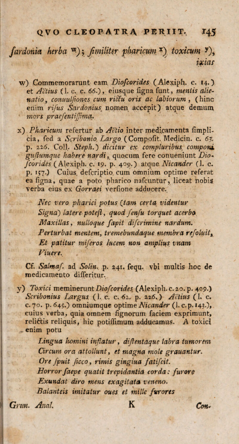 far doni et herba ; Ji militer pharicum, x) toxicum y), ixias ' \ * • w) Commemorarunt eam Diofcorides (Alexiph. c. 14.) et Attius (1. c. c. 66.), eiusque figna funt, mentis alie¬ natio , conuuljioncs cum riStu oris ac labiorum , (hinc enim rifus Sardonius; nomen accepit) atque demum mors praefentiffma. x) Pharicum refertur ab Attio inter medicamenta fimpli- cia, fed a Scribonio Largo (Compofit Medicin. c. 63*. p. 116. Coli. Steph.) dicitur ex compluribust componi guflumque habere nardi, quocum fere conueniunt Zho- fcorides ( Alexiph. c. 19. p. 409.) atque Nicander (1. c. р. i?7•) Cuius, defcriptio. cum omnium optime referat ea figna, quae a poto pharico nafcuntur, liceat nobis verba eius ex Gorraei verfione adducere. Nec vero pharici potus ([tam certa videntur Signa') latere potejl, quod fenfu torquet acerba Maxillas, nulloque fapit difcrimine nardum. Perturbat mentem, tremebundaque membra rejoluit, Et patitur miferos lucem non amplius vnam Viuere. Cf. Salmaf. ad Solin. p. 241. feqq. vbi multis hoc de medicamento differitur. ’ ’ ” K t' v - * y) Toxici meminerunt Diofcorides, (Alexiph. c. 20. p. 409.) Scribonius Largus (1. c. c. 62. p. 226.) Attius (1. c. с. 70. p. 645.) omniumque optime Nicander (1. c. p. 143.), cuius verba, quia omnem fignorum faciem exprimunt, reli&is reliquis, hic potiflimum adducamus. A toxici _ enim potu Lingua homini inflatur, diftentaque labra tumorem Circum ora attollunt, et magna mole grauantur. Ore fpuit ficco, rimis gingiua fatifcit. Horror faepe quatit trepidantia corda: furore Exundat diro mens exagitata veneno. Balanteis imitatur oues et mille furores • 1 • * Grun. Anal. K Con*