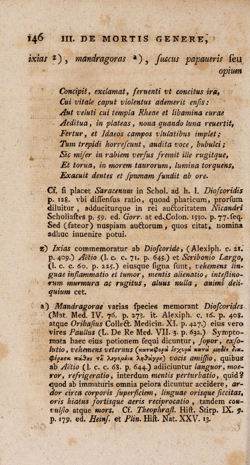 Concipit9 exclamati feruenti vt concitus ira, Cui vitale caput violentus ademerit enfis: Aut veluti cui templa Rheae et libamina curae Aeditua, in plateas, nona quando luna reuertif, Fertur9 et Idaeos campos vlulatibus implet; Tum trepidi horrefcunt, audita voce, bubulci; Sic mi/er in rabiem verfus fremit ille rugitque. Et torua, in morem taurorum, lumina torquens, Exacuit dentes et fpumam fundit ab ore. Cf. fi placet Saracenum in Schol. ad h. 1. Diofcoridis p. iag. vbi difienfus ratio, quoad pharicum, prorfum diluitur , adduciturque in rei auftoritatem Nicandri Scholiaftes p. 59. ed. Gorr. at ed..Colon. 1530. p. 77.feq. Sed (fateor) nuspiam audorum, quos citat, nomina adhuc inuenire potui. %) Ixias commemoratur ab Diofcoride, (Alexiph. c. ni p. 409.) Antio (1. c. c. 71. p. 645.) et Scribonio Largo, (1. c. c. 60. p. 225.) eiusque figna funt, vehemens lin* guae inflammatio et tumor, mentis alienatio, intejlino- rum murmura ac rugitus, aluus nulla, animi deli¬ quium cet. a) Mandragorae varias fpecies memorant DiofcoridesN (Mat Med. IV. 76. p. 273. it. Alexiph. c. i<5. p. 408. atque Oribafms Colleft. Medicin. XI. p. 427.) eius vero vires Paullus (L. De Re Med. VII. 3. p. 632.) Sympto¬ mata haec eius potionem fequi dicuntur, fopor, exfo- lutio, vehemens veternus (xocruCpogu xurol juy&v cpkgxGtt, nolens tx 'kiyop.iv* Xjvocis amijjio, quibus ab Attio (1. c. c. <58. p. <544-) adiiciuntur languor, moe¬ ror, refrigeratio, interdum mentis perturbatio, quid? quod ab immaturis omnia peiora dicuntur accidere, ar¬ dor circa corporis fuperficiem, linguae orisque ficcitas, oris hiatus fortis que aeris reciprocatio , tandem can- vulfio atque mors. Cf. Theophraft. Hift. Stirp. IX. p. 179. ed, Heinf et Plin. Hift. Nat. XXV. 13*
