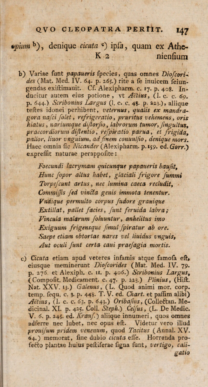 / QVO CLEOPATRA PERtlT. 147 vpium b), denique cicuta c) ipfa, quam ex Athe¬ is 2 nienfium 1 b) Variae funt papaueris fpecies, quas omnes DiofcoriW des (Mat. Med. IV. 64. p. 265.) rite a fe inuicem feiun- gendas exiftimauit. Cf. Alexipharm. c. 17. p. 408. In¬ ducitur autem eius potione, vt Actius, (1. c. c. 69. p, 644.) Scribonius Largus (I. c. c. 48- p. 2,23.), aliique teftes idonei perhibent, veternus, qualis ex mandra¬ gora nafci folet, refrigeratio, pruritus vehemens, oris hiatus, nariumque diftorfio, labrorum tumor, fmgultus, praecordiorum dijlentio, refpiratio parua, et frigida, pallor, //wor vnguium, ad finem conuul/io, denique mors. Haec omnia fic Nicander (Alexipharm. p.159. ed. Gorr.') expreffit naturae perappofite: Foecundi lacrymam quicunque papaueris haufet9 Hunc fopor altus habet, glaciali frigore fummi Torpefcunt artus, lumina caeca recludit, Commiffis fed vincta genis immota tenentur. Vndique permulto corpus fudore grauique Extillat, pallet facies, fiunt feruida labra; Vincula malarum foluuntur, anhelitus imo Exiguum frigensque fiimul fpiratur ab ore. Saepe etiam obtortae nares vel liuidus vnguis, Aut oculi funt certa caui praefagia mortis. c) Cicuta etiam apud veteres infamis atque famofa eft» eiusque meminerunt Diofcorides (Mat. Med. IV. 79. p. 276 et Alexiph. c. 11. p. 406.) Scribonius Largus, (Compofit. Medieament. c. 47. p. 223.) Plinius, (Hift. Nat. XXV. 13.) Galenus, (L. Quod animi mor. corp. temp. fequ. c. 3- p* 448. T. V. ed. Chart. et pafiim alibi) Actius, (1. c. c. 63. p. 643.) Oribaftus, (Collettan. Me- dicinal. XI. p. 42-5. Coli. Steph.) Celfus, (L. De Medie. V. 6. p. 245. ed. Kraufi) aliique innumeri, quos omnes adferre nec lubet, nec opus eft. Videtur vero illud prouifum pridem venenum, quod Tacitus (Annal. XV. 64.) memorat, fine dubio cicuta eiife. Horrenda pro¬ fecto plantae huius peltiferae figna funt, vertigo} cali¬ gatio