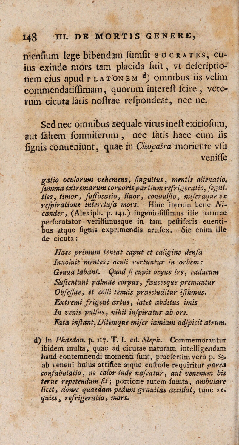 nienfium lege bibendam fumfit socrates, cu¬ ius exinde mors tam placida fuit, vt defcriptio- nem eius apud p lat-On em d) omnibus iis velim commendatiffimam, quorum intereft fcire , vete¬ rum eicuta fatis noftrae refpondeat, nec ne. Sed nec omnibus aequale virus ineft exitiofum, aut faltem fomniferum, nec latis haec cum iis lignis conueniunt, quae in Cleopatra moriente vfu veniffe gatio oculorum vehemens, fmgultus, mentis alienatio9 fumma extremarum corporis partium refrigeratio, fegni- ties, timor, fuffocatio, linor, conuulfio, miferaque ex refptratione interclufa mors. Hinc iterum bene Ni¬ cander , (Alexiph. p. 141.) ingeniofillimus ilie naturae perfcrutator veriffimusque in tam peftiferis euenti- bus atque fignis exprimendis artifex. Sic enim ille de cicuta: Haec primum tentat caput et caligine denfa Inuo luit mentes ; oculi vertuntur in orbem: Genua labant. Quod fi cupit ocyus ire, caducum Sufientant palmae corpus, faucesque premuntur ObjeJJde, et colli tenuis praecluditur ifihmus. Extremi frigent artus, latet abditus imis In venis pulfus, nihil infpiratur ab ore. Eat a inflant^ Ditemque mif er iamiam ddfpicit atrum. d) In Phaedon, p. 117. T. I. ed. Steph. Commemorantur ibidem multa, quae ad cicutae naturam intelligendam haud contemnendi momenti funt, praefertim vero p. 63, ab veneni huius artifice atque cuftode requiritur parca confabulatio, ne calor inde nafcatur, aut venenum bis teriie repetendum fit; portione autem fumta, ambulare licet, donec quaedam pedum granitas accidat, tunc re- quies, refrigeratio, mors.