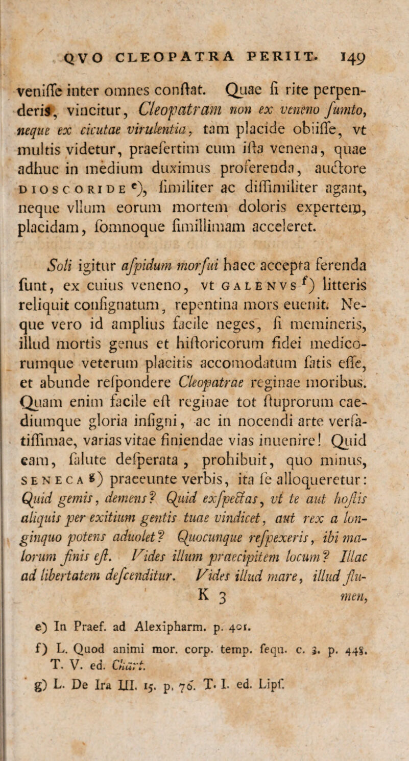 venifle inter omnes confiat. Quae fi rite perpen¬ deris, vincitur, Cleopatram non ex veneno fumto, neque ex cicutae virulentia, tam placide obiiffe, vt multis videtur, praefertim cum ifia venena, quae adhuc in medium duximus proferenda, auctore dioscoride e), limiliter ac difiimiliter agant, neque vllum eorum mortem doloris experteip, placidam, fomnoque iimillimam acceleret. Soli igitur afpidum morfui haec accepta ferenda funt, ex cuius veneno, vt galenvs*) litteris reliquit confignatum, repentina mors euenifc Ne¬ que vero id amplius facile neges, fi memineris, illud mortis genus et hiftoricorum fidei medico- | rumque veterum placitis accomodatum fatis effe, et abunde relpondere Cleopatrae reginae moribus. Quam enim facile eft reginae tot fiuprorum cae¬ diumque gloria infigni, ac in nocendi arte verfia- tiffimae, varias vitae finiendae vias inuenire! Quid eam, falute defperata , prohibuit, quo minus, seneca 8) praeeunte verbis, ita ie alloqueretur : Qitid gemis, demens ? Qiiid exfpetfas, vt te aut hojlis aliquis per exitium gentis tuae vindicet, aut rex a lon¬ ginquo potens adnolet ? Quocunque refpexeris, ibi ma¬ lorum finis ef. Vides illum praecipitem locum ? Illae ad libertatem defenditur. Vides illud mare, illud flu- K 3 men, e) In Praef. ad Alexipharm. p. 401. f) L. Quod animi mor. corp. temp. fequ. c. 3. p. 44S. T. V. ed. Ckari. g) L. De Ira UI. 15. p, 70. T. I. ed. Lipf.