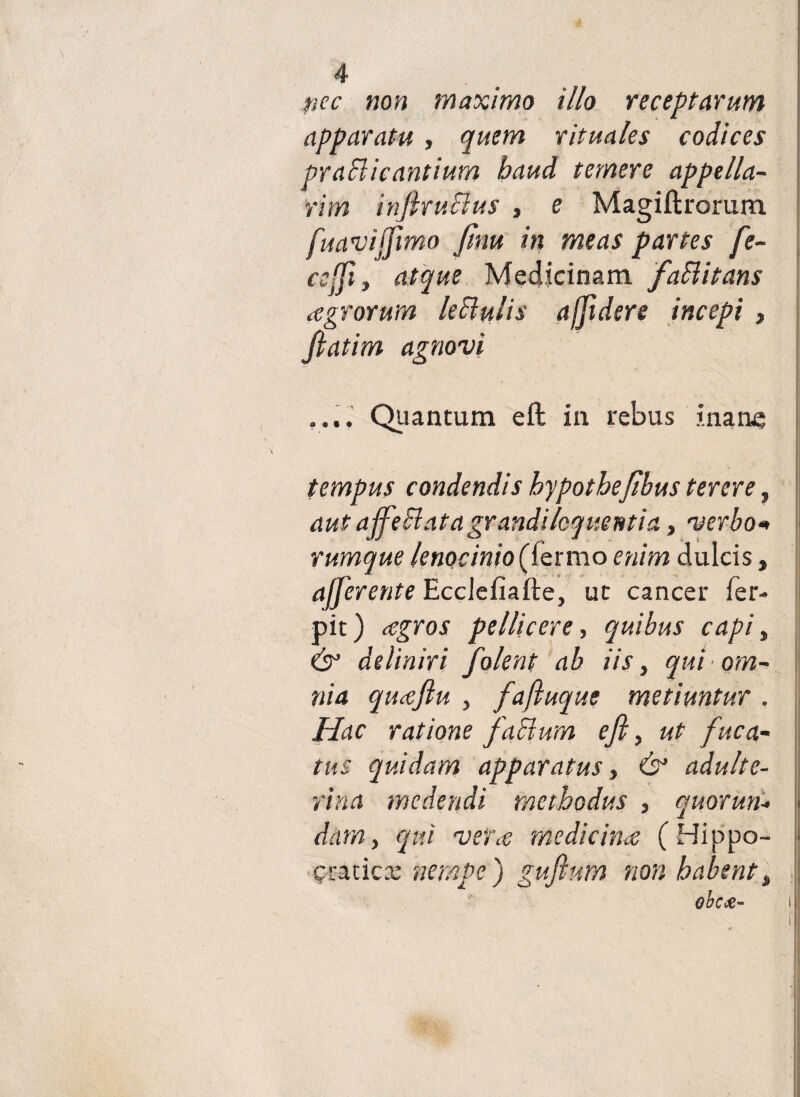 pec non maximo illo receptarum apparatu, quem rituales codices praBicantium haud temere appella¬ rim inftruBus , e Magiftrorum fuavijfimo Jtnu in meas partes fe- ccffi, atque Medicinam faBitans agrorum leBulis a [fidere incepi } fiatim agnovi .... Quantum eft in rebus inane tempus condendis bypotbefibus terere, aut ajfeB at a grandi loquentia, verbo* rumque lenocinio enim dulcis, afferente Ecclefiafte, ut cancer fer- pit) agros pellicere, quibus capi, es’ deliniri folent ab iis, qui • om¬ nia quaftu , fafluque metiuntur . Hac ratione faBum eft, ut fuca¬ tus quidam apparatus, & adulte¬ rina medendi methodus , quorun* < dam, qui veta medicina (Hippo- jf gcatica: nempe) guftum non habent% obece- i;